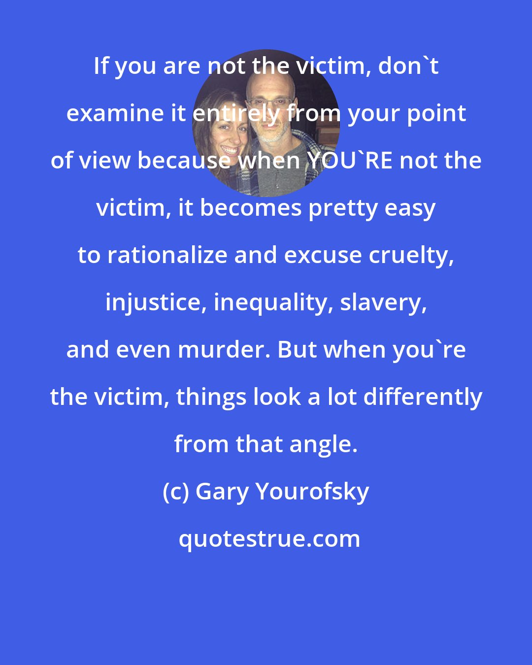 Gary Yourofsky: If you are not the victim, don't examine it entirely from your point of view because when YOU'RE not the victim, it becomes pretty easy to rationalize and excuse cruelty, injustice, inequality, slavery, and even murder. But when you're the victim, things look a lot differently from that angle.