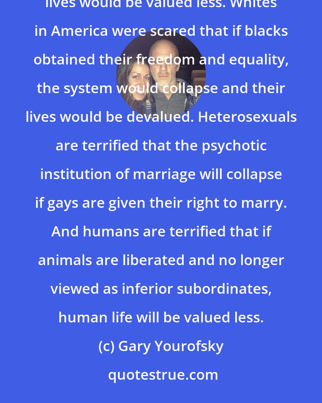 Gary Yourofsky: Men in America were terrified that if women got an equal say in society, the system would collapse and their lives would be valued less. Whites in America were scared that if blacks obtained their freedom and equality, the system would collapse and their lives would be devalued. Heterosexuals are terrified that the psychotic institution of marriage will collapse if gays are given their right to marry. And humans are terrified that if animals are liberated and no longer viewed as inferior subordinates, human life will be valued less.