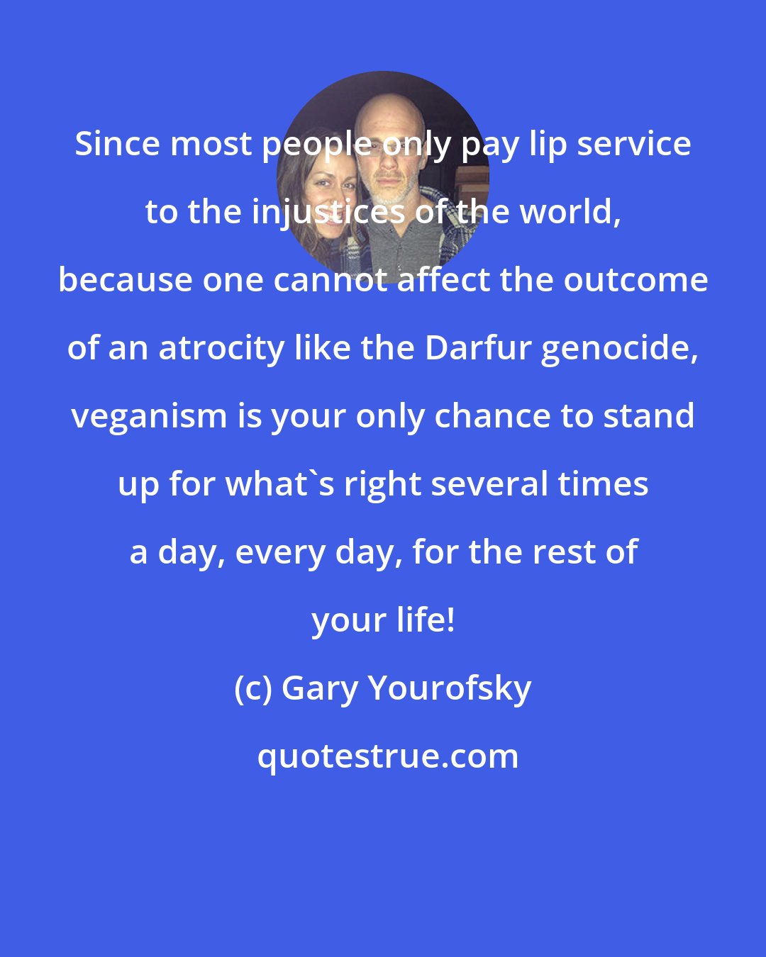 Gary Yourofsky: Since most people only pay lip service to the injustices of the world, because one cannot affect the outcome of an atrocity like the Darfur genocide, veganism is your only chance to stand up for what's right several times a day, every day, for the rest of your life!