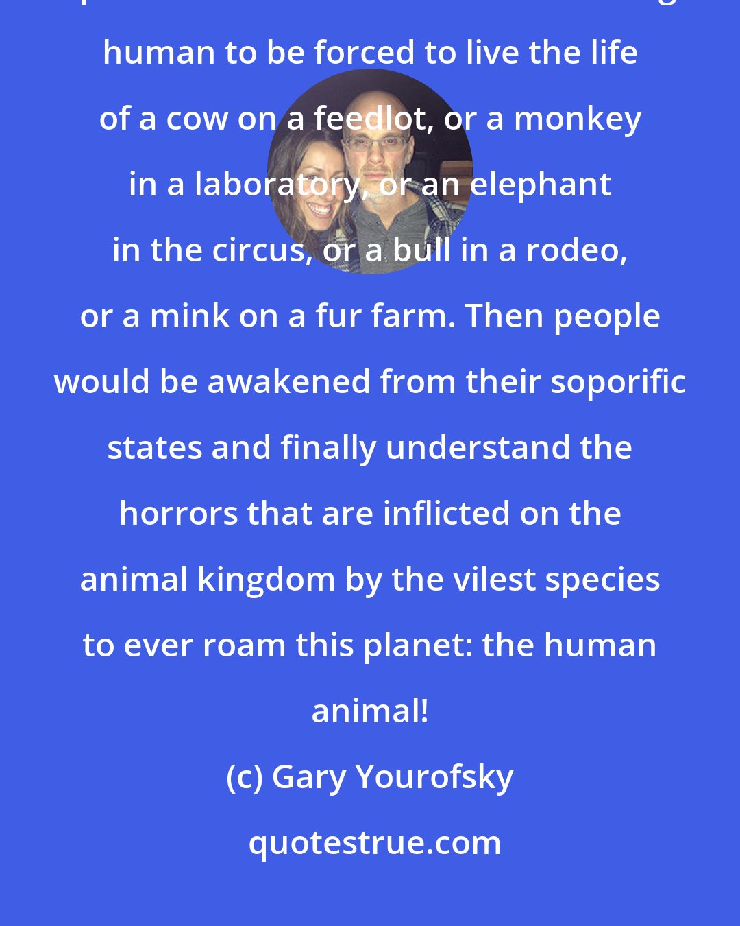 Gary Yourofsky: Sometimes I think that the only effective and productive method of destroying speciesism would be for each uncaring human to be forced to live the life of a cow on a feedlot, or a monkey in a laboratory, or an elephant in the circus, or a bull in a rodeo, or a mink on a fur farm. Then people would be awakened from their soporific states and finally understand the horrors that are inflicted on the animal kingdom by the vilest species to ever roam this planet: the human animal!