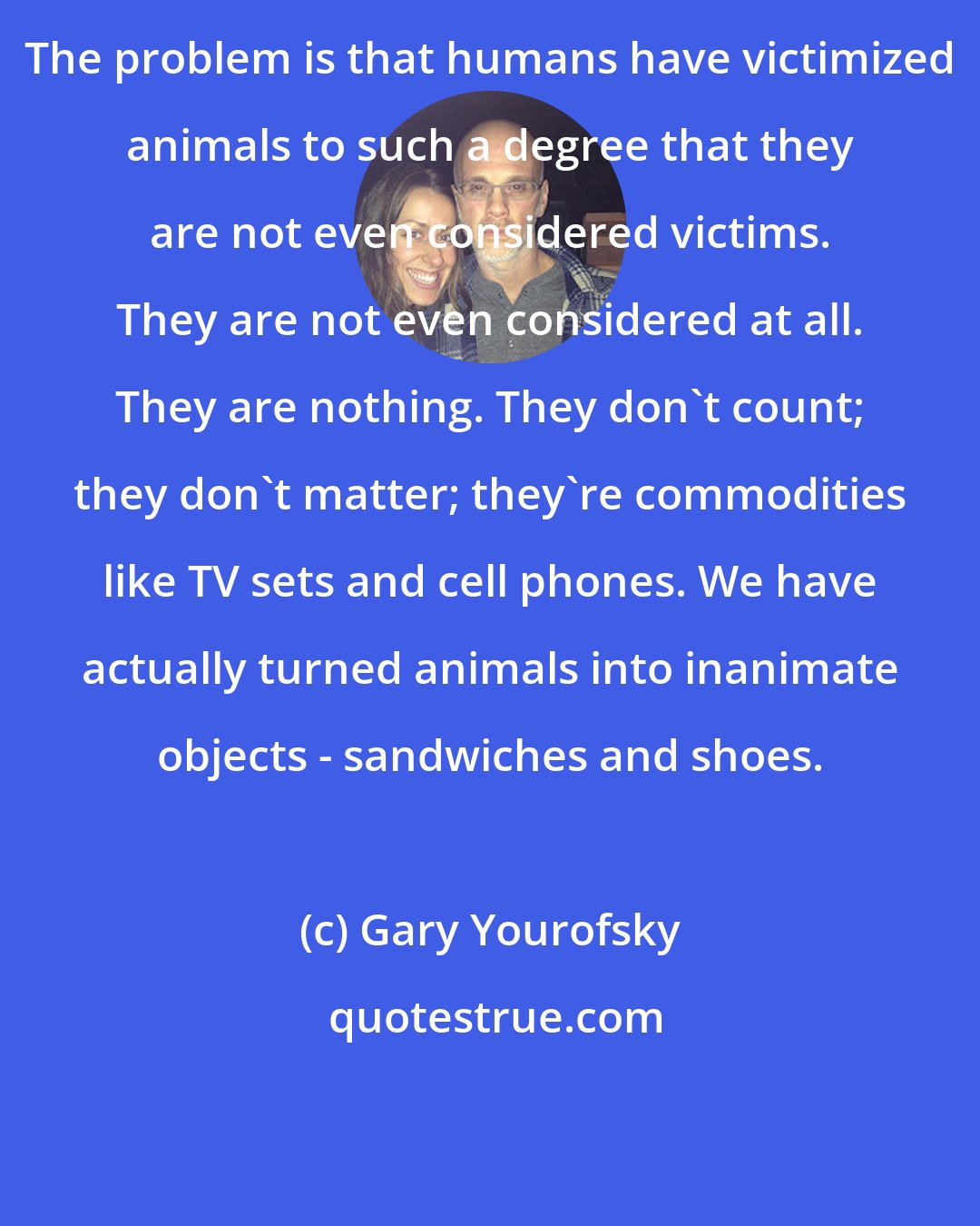 Gary Yourofsky: The problem is that humans have victimized animals to such a degree that they are not even considered victims. They are not even considered at all. They are nothing. They don't count; they don't matter; they're commodities like TV sets and cell phones. We have actually turned animals into inanimate objects - sandwiches and shoes.