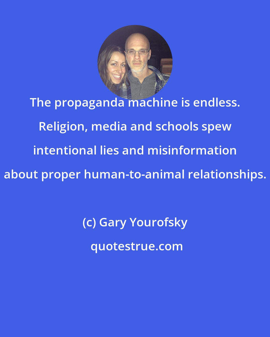 Gary Yourofsky: The propaganda machine is endless. Religion, media and schools spew intentional lies and misinformation about proper human-to-animal relationships.