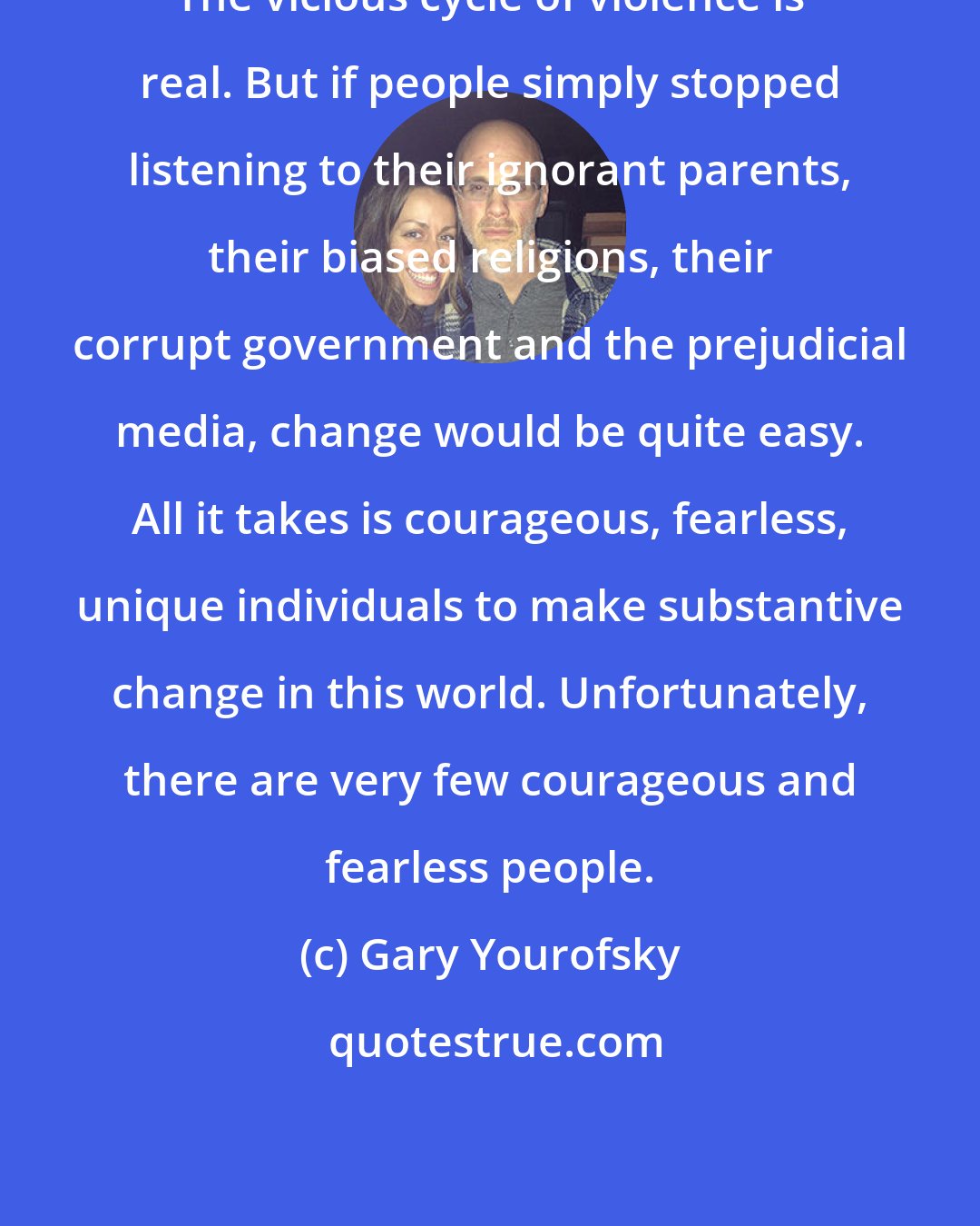 Gary Yourofsky: The vicious cycle of violence is real. But if people simply stopped listening to their ignorant parents, their biased religions, their corrupt government and the prejudicial media, change would be quite easy. All it takes is courageous, fearless, unique individuals to make substantive change in this world. Unfortunately, there are very few courageous and fearless people.