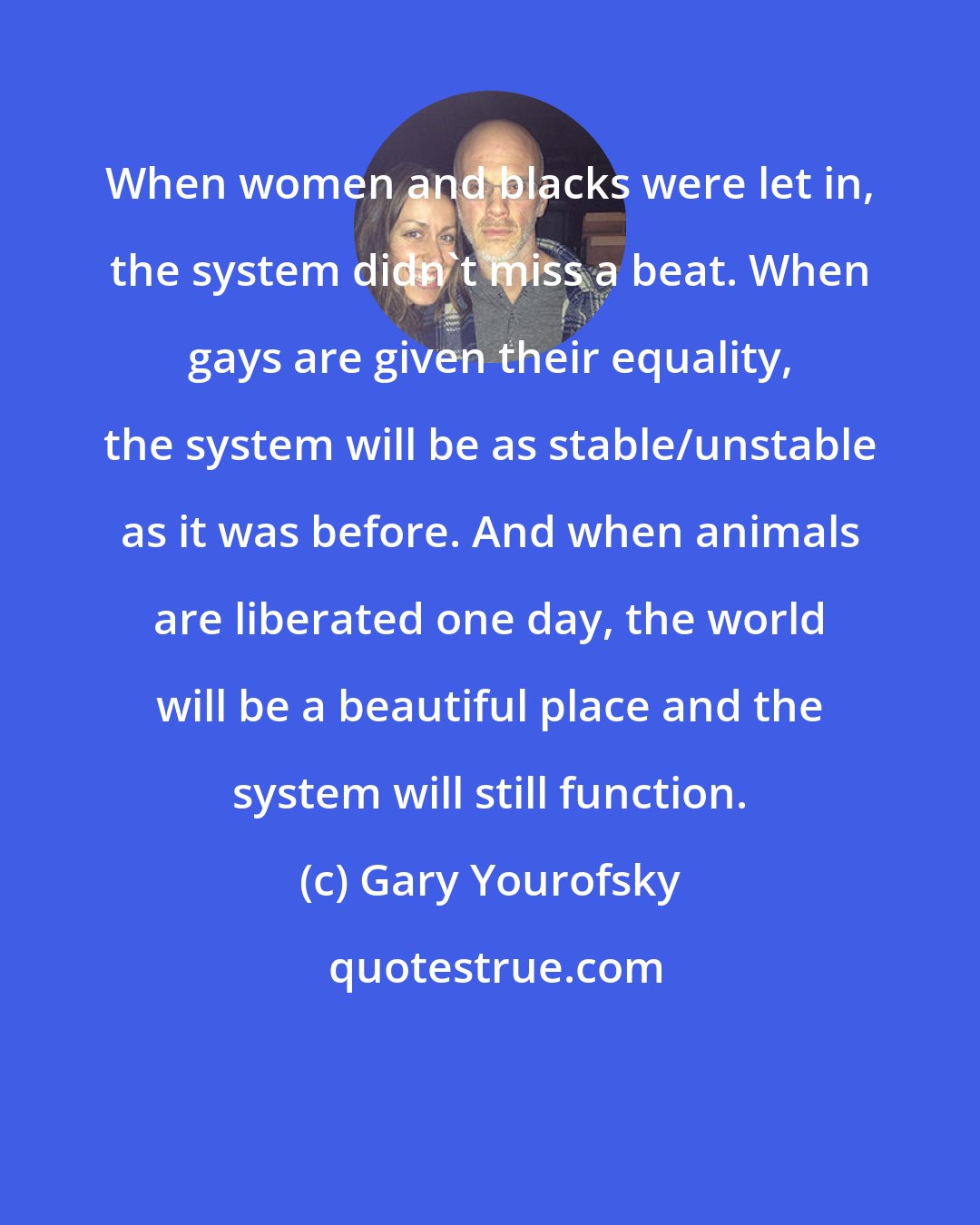 Gary Yourofsky: When women and blacks were let in, the system didn't miss a beat. When gays are given their equality, the system will be as stable/unstable as it was before. And when animals are liberated one day, the world will be a beautiful place and the system will still function.