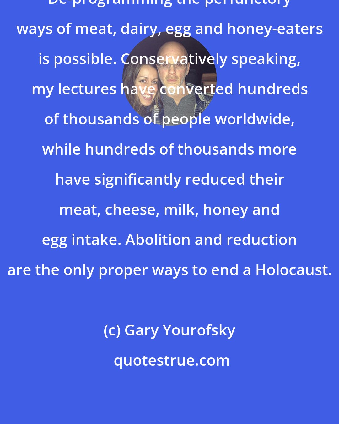 Gary Yourofsky: De-programming the perfunctory ways of meat, dairy, egg and honey-eaters is possible. Conservatively speaking, my lectures have converted hundreds of thousands of people worldwide, while hundreds of thousands more have significantly reduced their meat, cheese, milk, honey and egg intake. Abolition and reduction are the only proper ways to end a Holocaust.