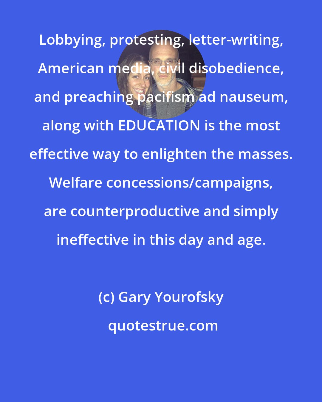 Gary Yourofsky: Lobbying, protesting, letter-writing, American media, civil disobedience, and preaching pacifism ad nauseum, along with EDUCATION is the most effective way to enlighten the masses. Welfare concessions/campaigns, are counterproductive and simply ineffective in this day and age.