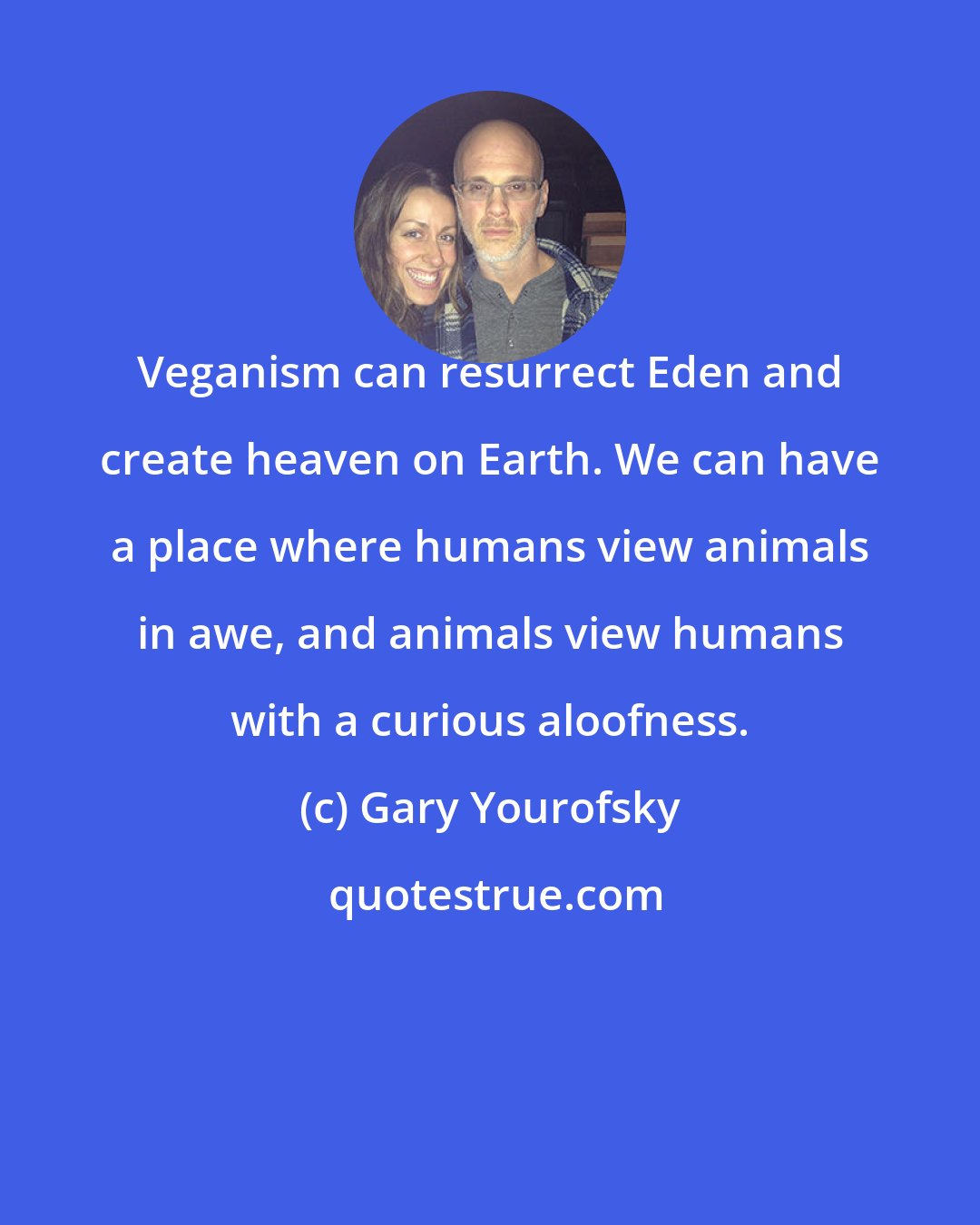 Gary Yourofsky: Veganism can resurrect Eden and create heaven on Earth. We can have a place where humans view animals in awe, and animals view humans with a curious aloofness.