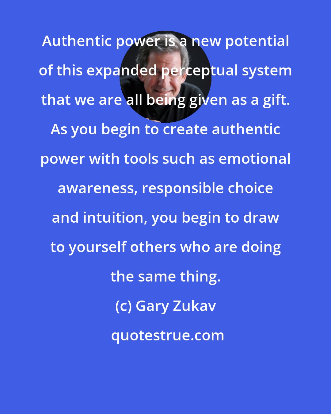 Gary Zukav: Authentic power is a new potential of this expanded perceptual system that we are all being given as a gift. As you begin to create authentic power with tools such as emotional awareness, responsible choice and intuition, you begin to draw to yourself others who are doing the same thing.