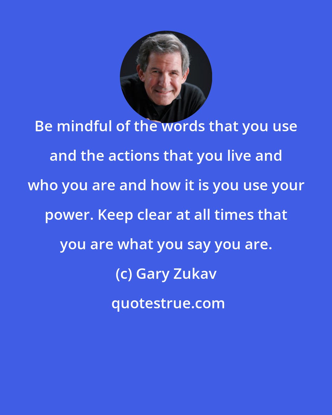 Gary Zukav: Be mindful of the words that you use and the actions that you live and who you are and how it is you use your power. Keep clear at all times that you are what you say you are.