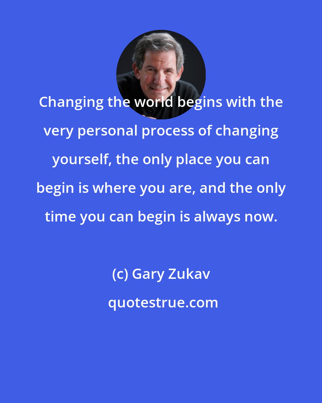 Gary Zukav: Changing the world begins with the very personal process of changing yourself, the only place you can begin is where you are, and the only time you can begin is always now.