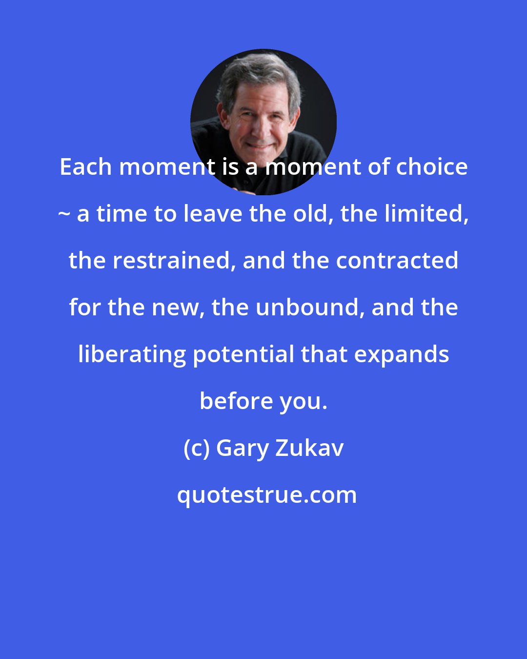 Gary Zukav: Each moment is a moment of choice ~ a time to leave the old, the limited, the restrained, and the contracted for the new, the unbound, and the liberating potential that expands before you.