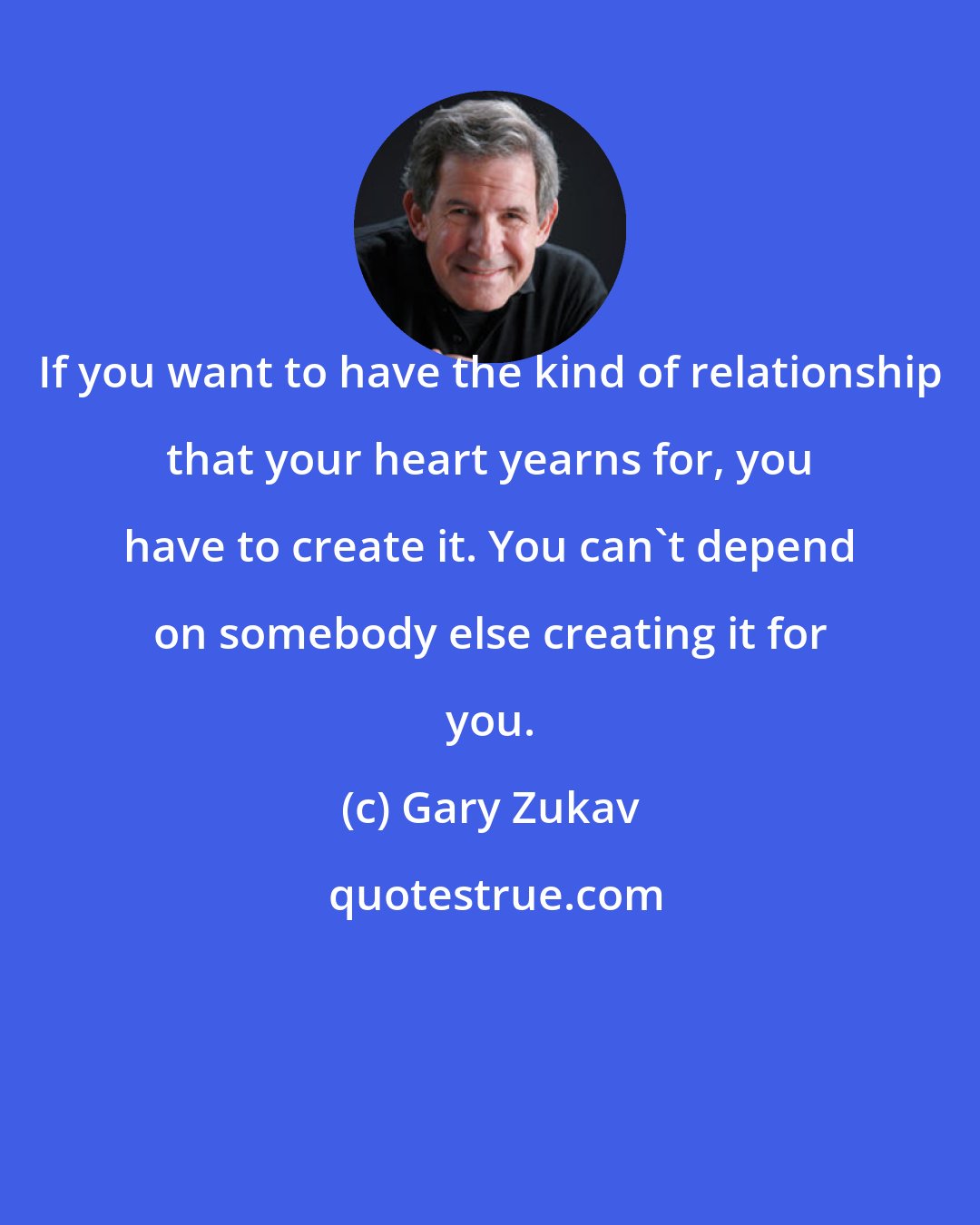 Gary Zukav: If you want to have the kind of relationship that your heart yearns for, you have to create it. You can't depend on somebody else creating it for you.