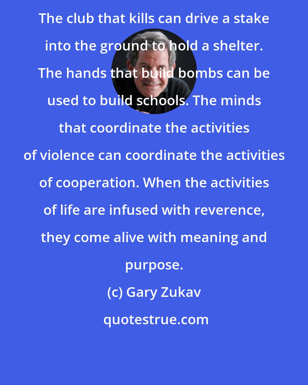 Gary Zukav: The club that kills can drive a stake into the ground to hold a shelter. The hands that build bombs can be used to build schools. The minds that coordinate the activities of violence can coordinate the activities of cooperation. When the activities of life are infused with reverence, they come alive with meaning and purpose.