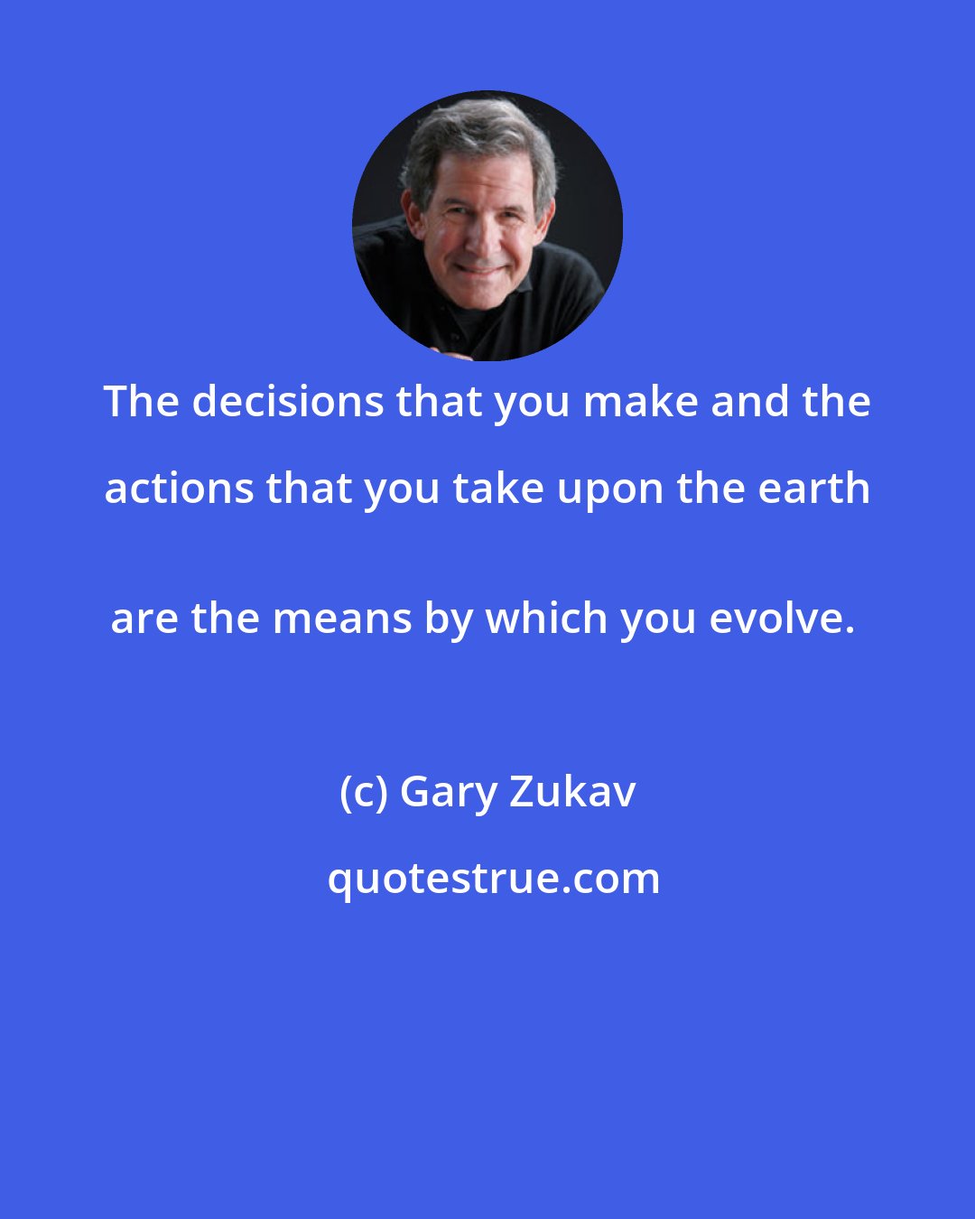 Gary Zukav: The decisions that you make and the actions that you take upon the earth 
are the means by which you evolve.