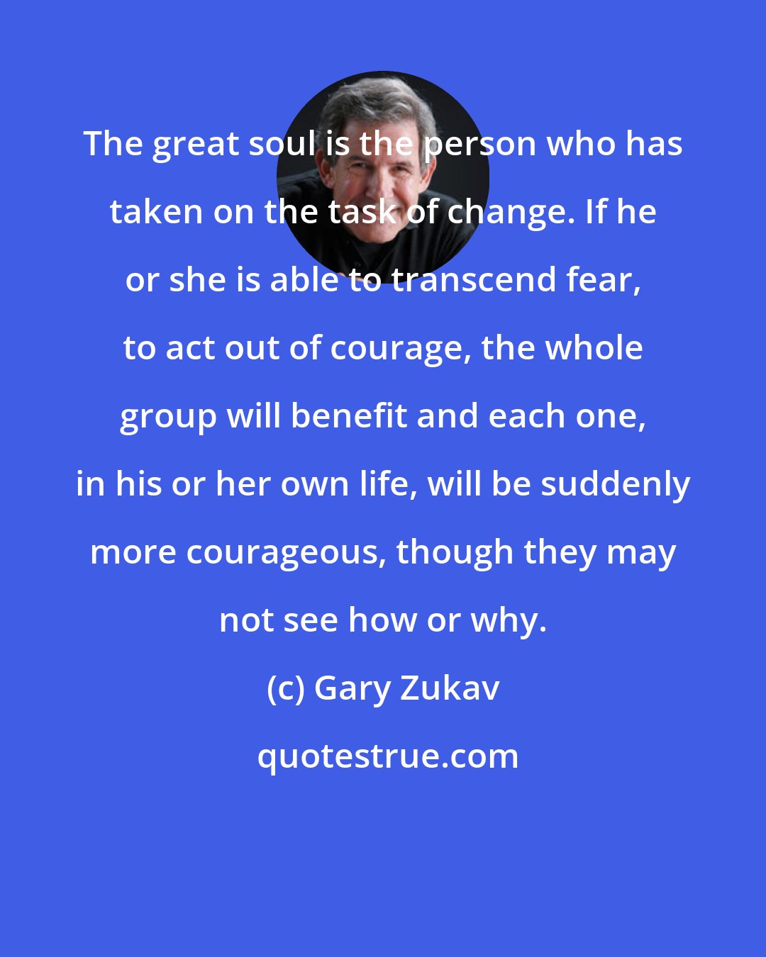 Gary Zukav: The great soul is the person who has taken on the task of change. If he or she is able to transcend fear, to act out of courage, the whole group will benefit and each one, in his or her own life, will be suddenly more courageous, though they may not see how or why.