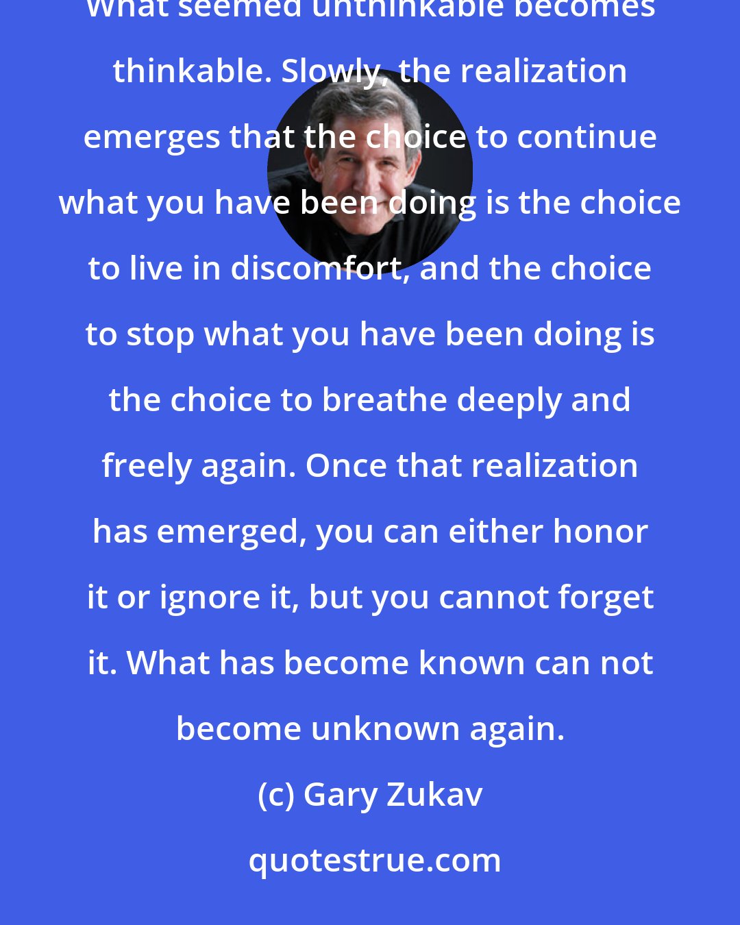 Gary Zukav: There comes a time when the pain of continuing exceeds the pain of stopping. At that moment, a threshold is crossed. What seemed unthinkable becomes thinkable. Slowly, the realization emerges that the choice to continue what you have been doing is the choice to live in discomfort, and the choice to stop what you have been doing is the choice to breathe deeply and freely again. Once that realization has emerged, you can either honor it or ignore it, but you cannot forget it. What has become known can not become unknown again.