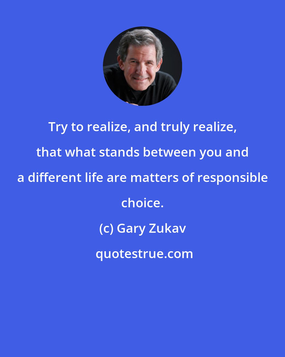 Gary Zukav: Try to realize, and truly realize, that what stands between you and a different life are matters of responsible choice.