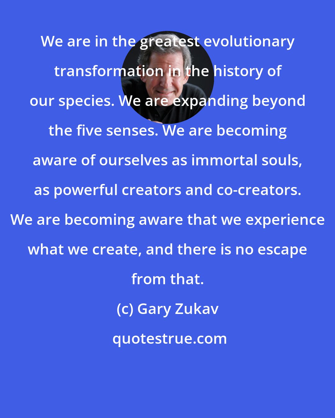 Gary Zukav: We are in the greatest evolutionary transformation in the history of our species. We are expanding beyond the five senses. We are becoming aware of ourselves as immortal souls, as powerful creators and co-creators. We are becoming aware that we experience what we create, and there is no escape from that.