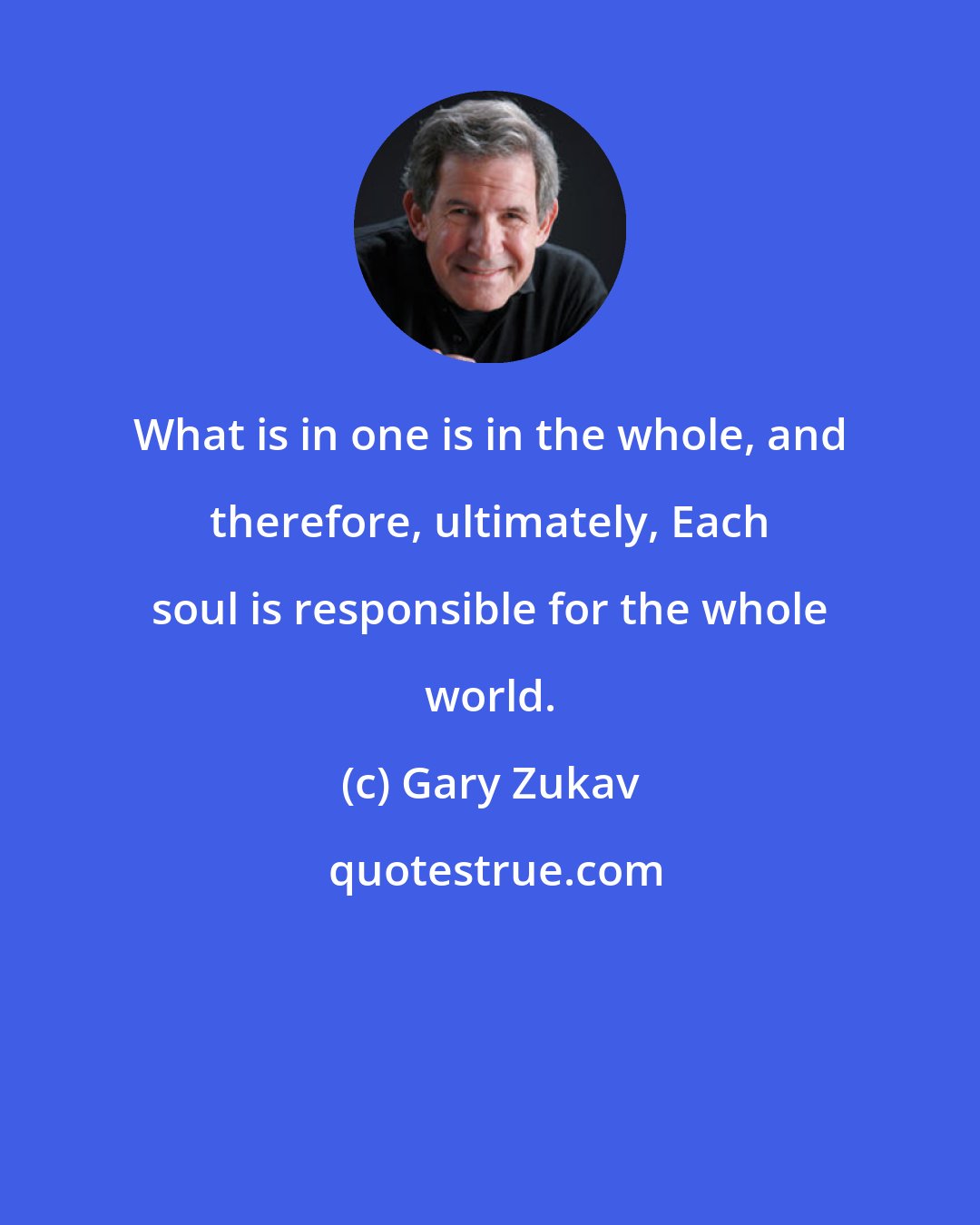 Gary Zukav: What is in one is in the whole, and therefore, ultimately, Each soul is responsible for the whole world.