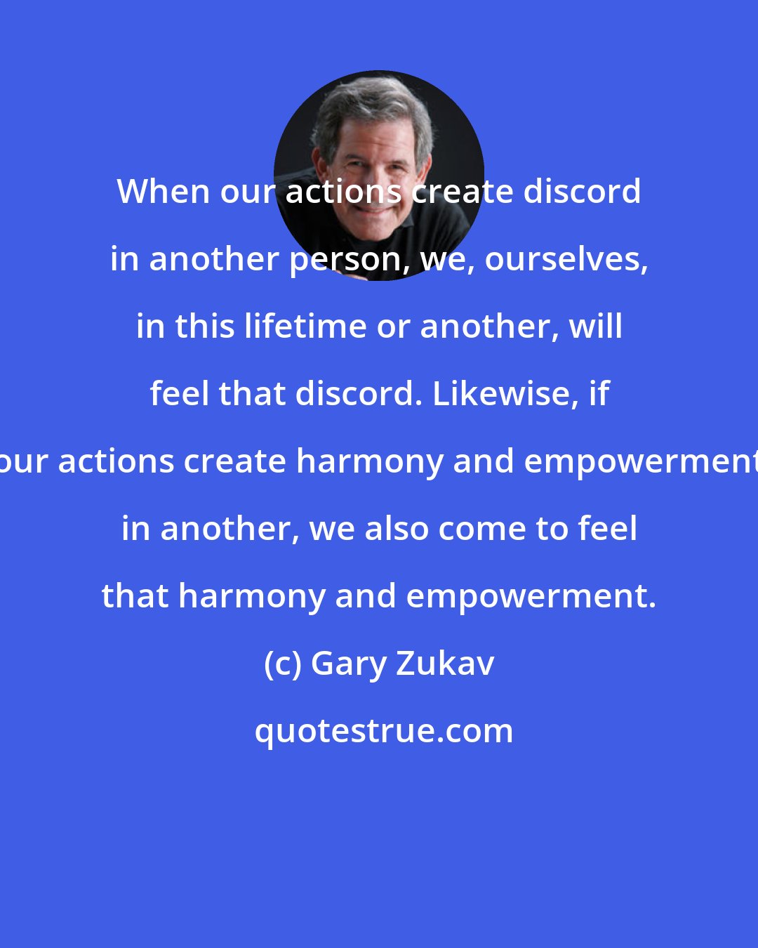 Gary Zukav: When our actions create discord in another person, we, ourselves, in this lifetime or another, will feel that discord. Likewise, if our actions create harmony and empowerment in another, we also come to feel that harmony and empowerment.