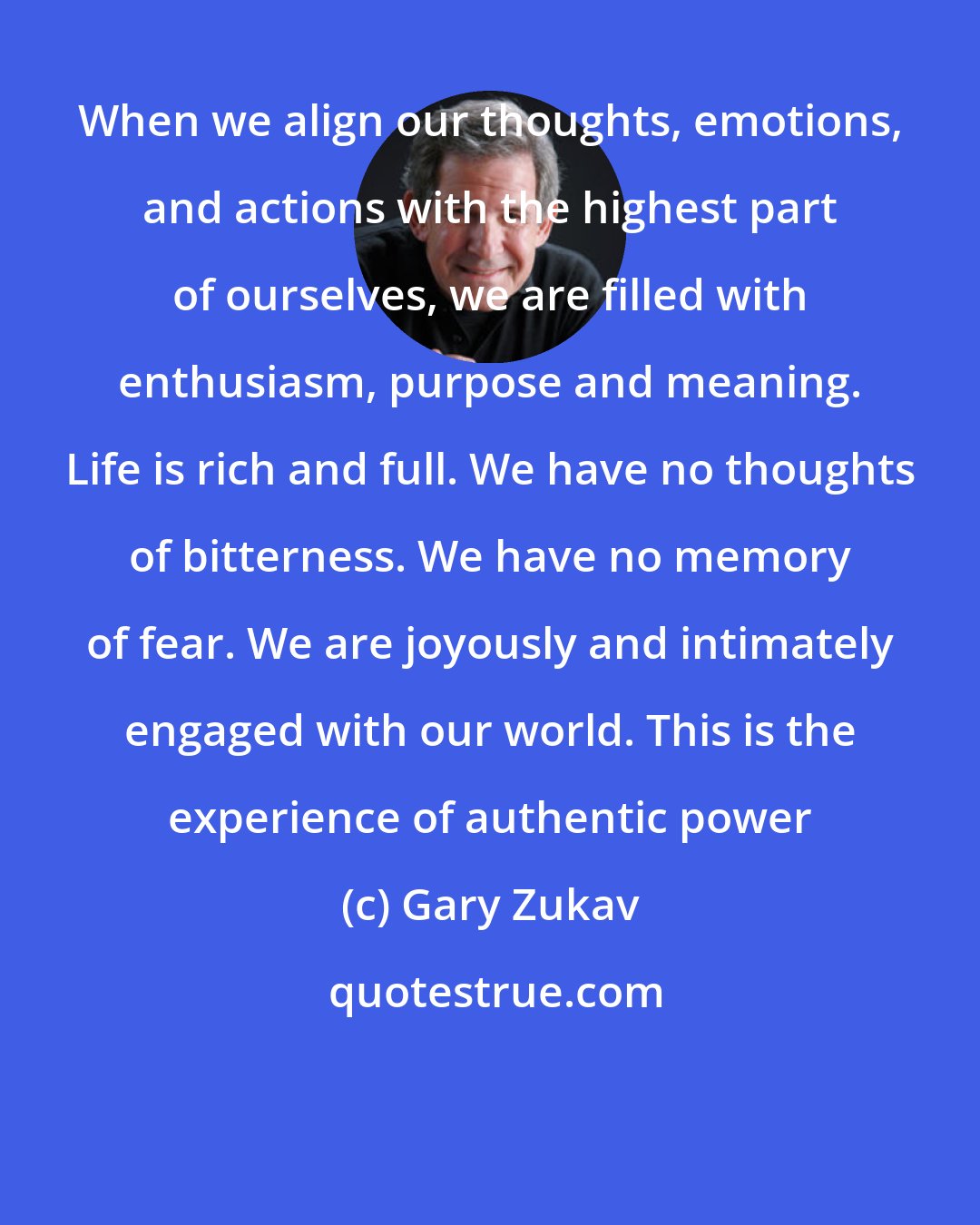 Gary Zukav: When we align our thoughts, emotions, and actions with the highest part of ourselves, we are filled with enthusiasm, purpose and meaning. Life is rich and full. We have no thoughts of bitterness. We have no memory of fear. We are joyously and intimately engaged with our world. This is the experience of authentic power