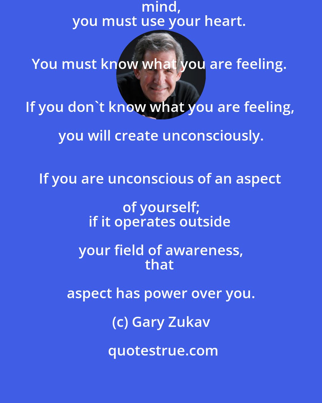 Gary Zukav: You cannot find your soul with your mind, 
you must use your heart. 
You must know what you are feeling. 
If you don't know what you are feeling, you will create unconsciously. 
If you are unconscious of an aspect of yourself; 
if it operates outside your field of awareness, 
that aspect has power over you.