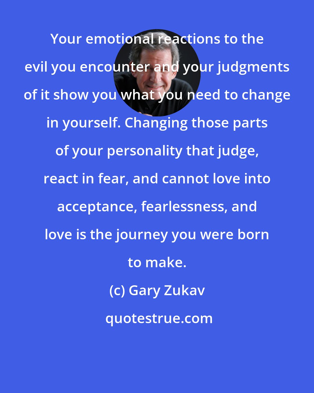 Gary Zukav: Your emotional reactions to the evil you encounter and your judgments of it show you what you need to change in yourself. Changing those parts of your personality that judge, react in fear, and cannot love into acceptance, fearlessness, and love is the journey you were born to make.