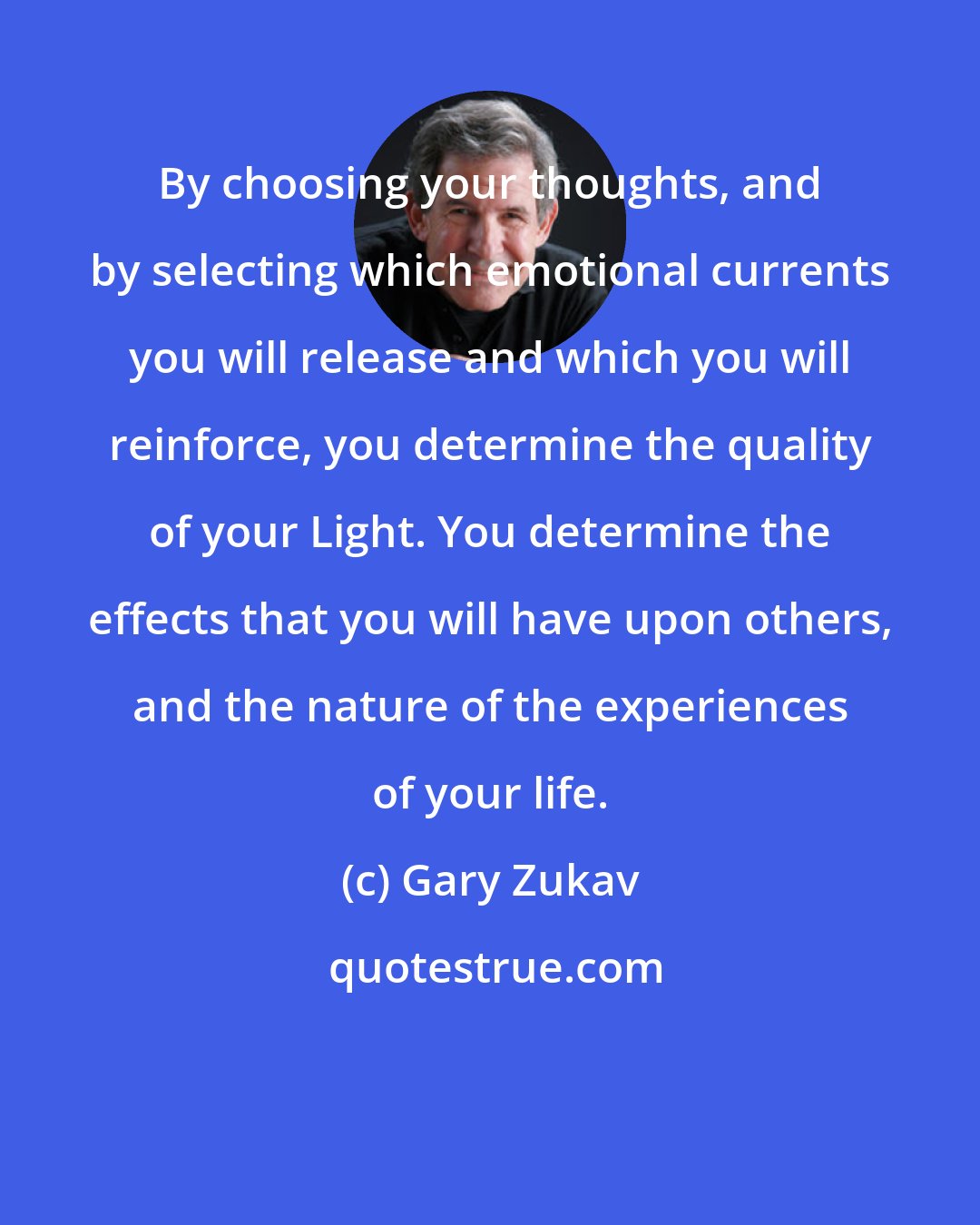 Gary Zukav: By choosing your thoughts, and by selecting which emotional currents you will release and which you will reinforce, you determine the quality of your Light. You determine the effects that you will have upon others, and the nature of the experiences of your life.