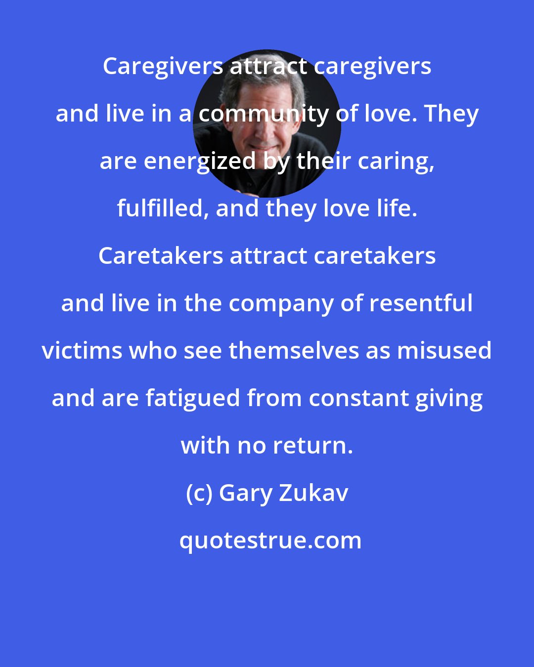 Gary Zukav: Caregivers attract caregivers and live in a community of love. They are energized by their caring, fulfilled, and they love life. Caretakers attract caretakers and live in the company of resentful victims who see themselves as misused and are fatigued from constant giving with no return.