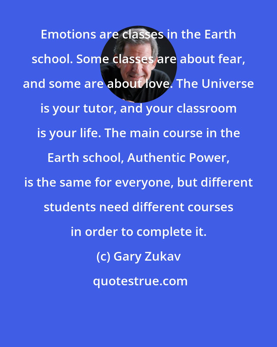 Gary Zukav: Emotions are classes in the Earth school. Some classes are about fear, and some are about love. The Universe is your tutor, and your classroom is your life. The main course in the Earth school, Authentic Power, is the same for everyone, but different students need different courses in order to complete it.