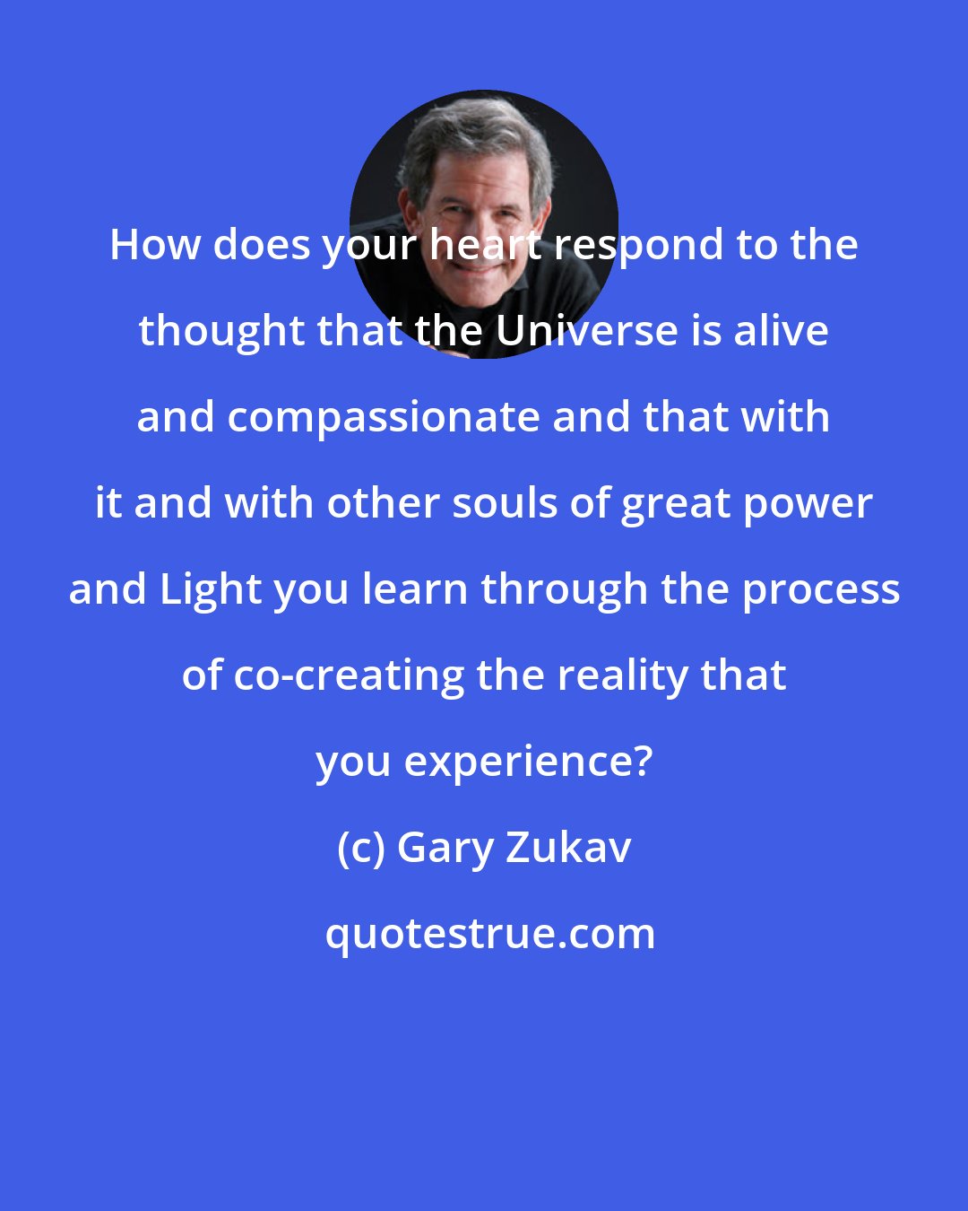 Gary Zukav: How does your heart respond to the thought that the Universe is alive and compassionate and that with it and with other souls of great power and Light you learn through the process of co-creating the reality that you experience?