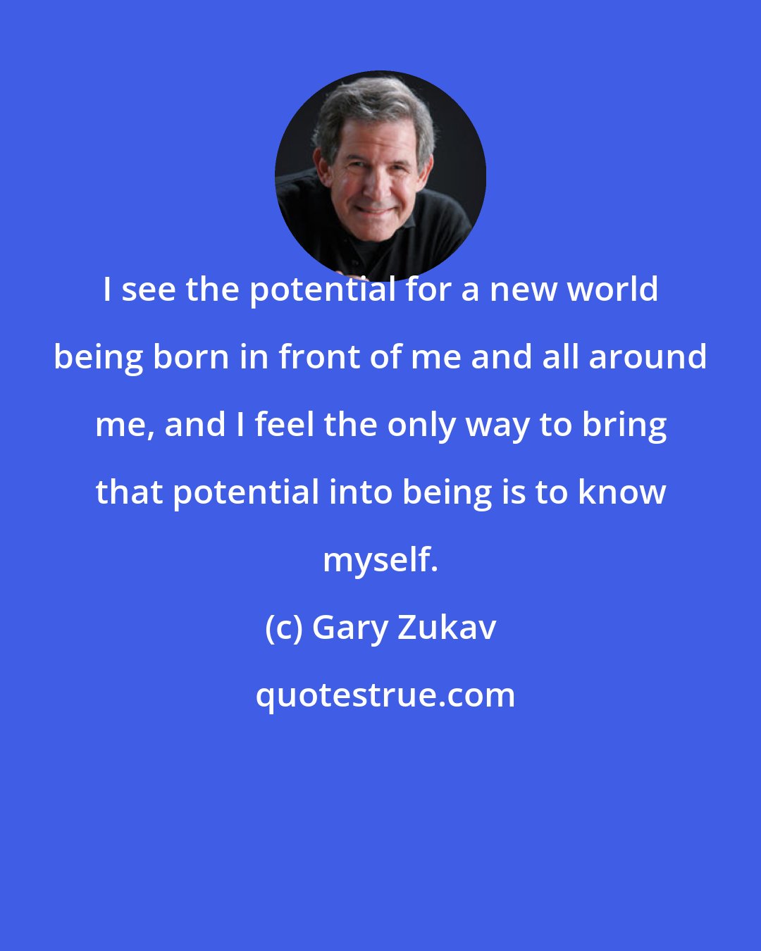 Gary Zukav: I see the potential for a new world being born in front of me and all around me, and I feel the only way to bring that potential into being is to know myself.