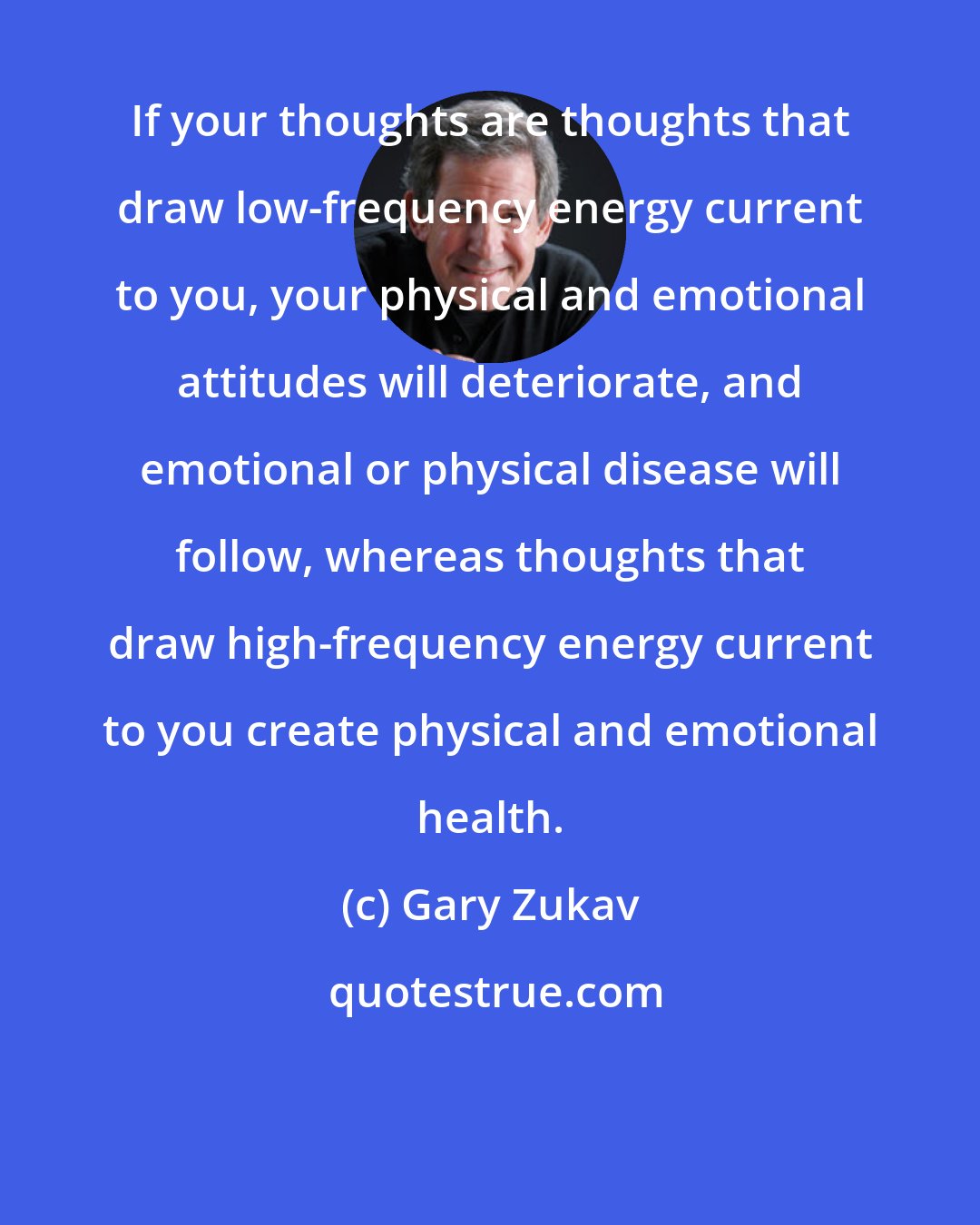 Gary Zukav: If your thoughts are thoughts that draw low-frequency energy current to you, your physical and emotional attitudes will deteriorate, and emotional or physical disease will follow, whereas thoughts that draw high-frequency energy current to you create physical and emotional health.