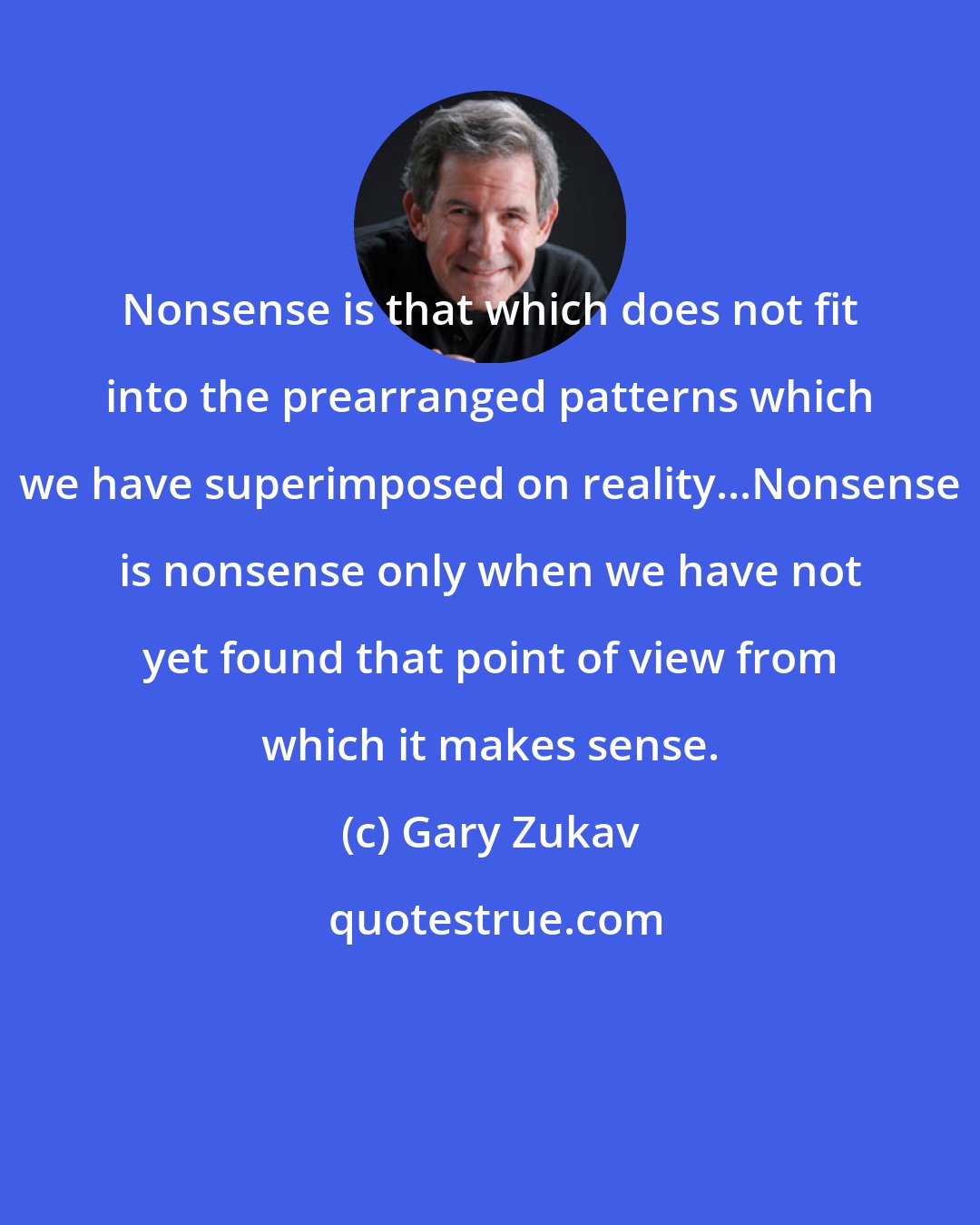 Gary Zukav: Nonsense is that which does not fit into the prearranged patterns which we have superimposed on reality...Nonsense is nonsense only when we have not yet found that point of view from which it makes sense.