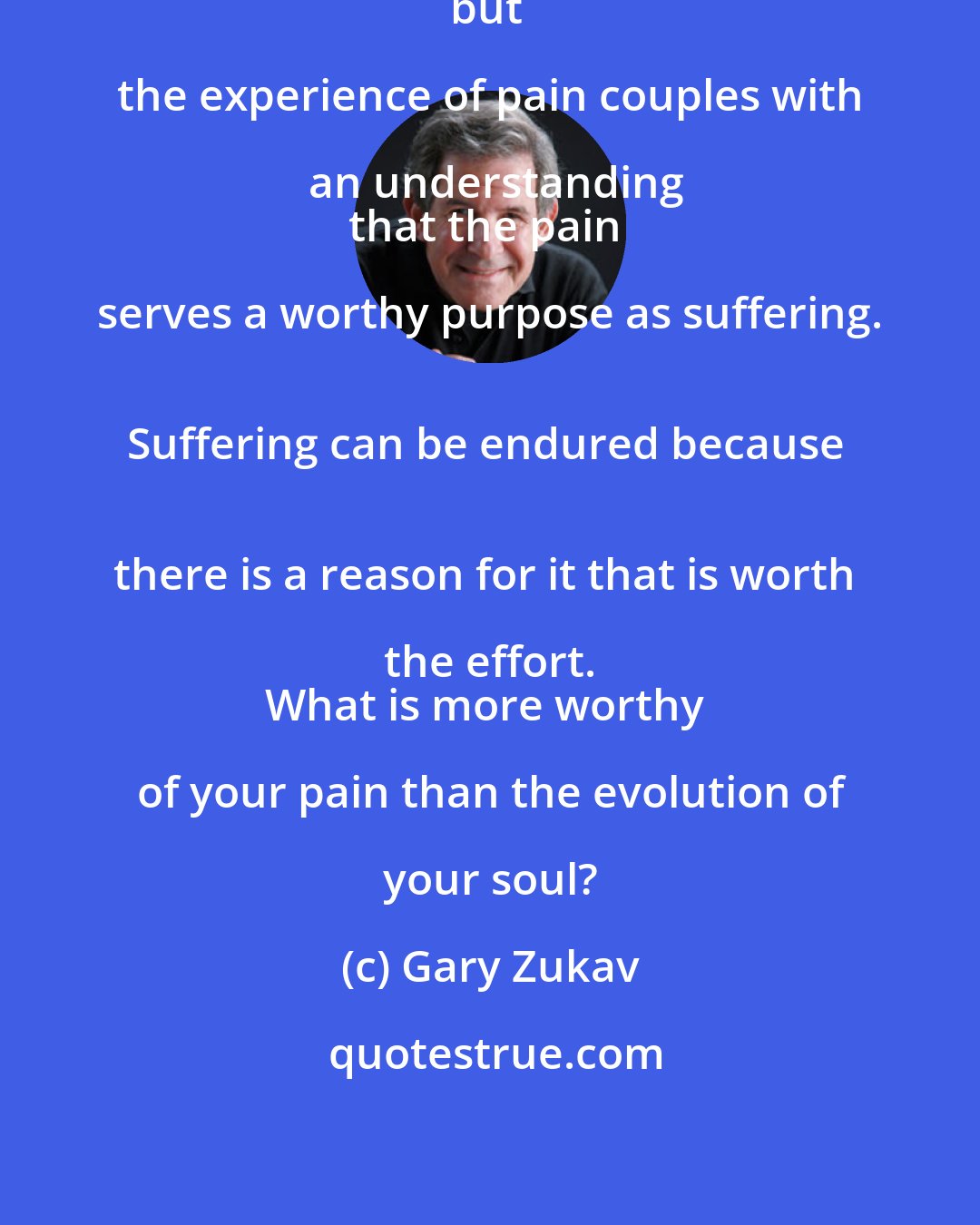 Gary Zukav: Pain by itself is merely pain, 
but the experience of pain couples with an understanding
that the pain serves a worthy purpose as suffering. 
Suffering can be endured because 
there is a reason for it that is worth the effort. 
What is more worthy of your pain than the evolution of your soul?