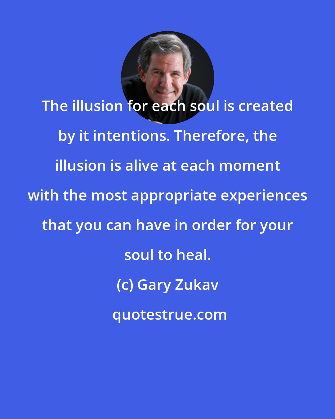 Gary Zukav: The illusion for each soul is created by it intentions. Therefore, the illusion is alive at each moment with the most appropriate experiences that you can have in order for your soul to heal.