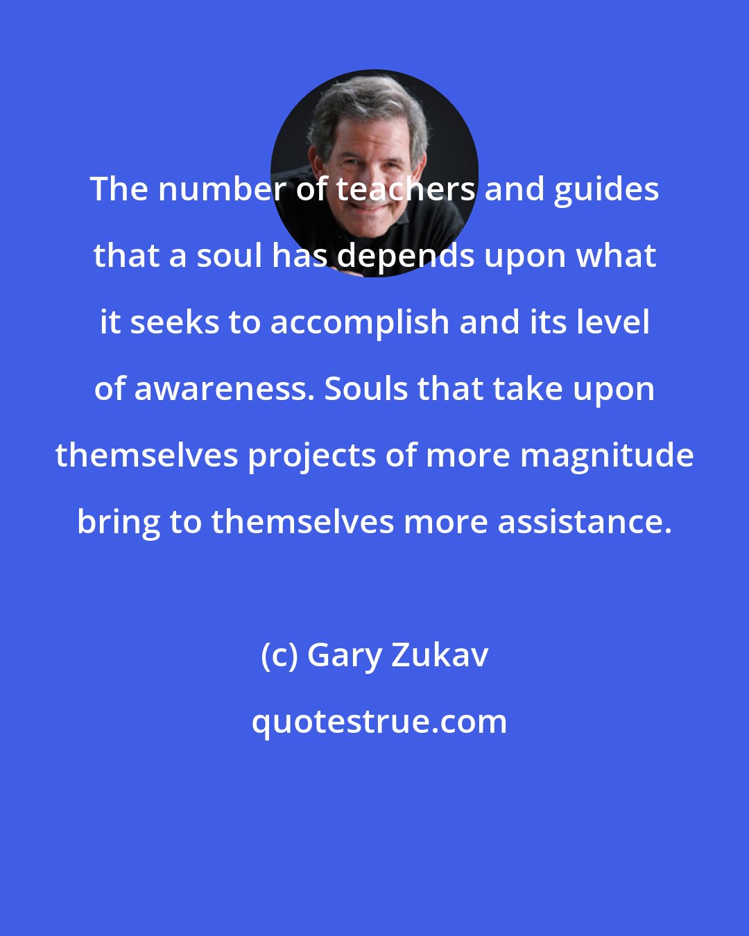 Gary Zukav: The number of teachers and guides that a soul has depends upon what it seeks to accomplish and its level of awareness. Souls that take upon themselves projects of more magnitude bring to themselves more assistance.