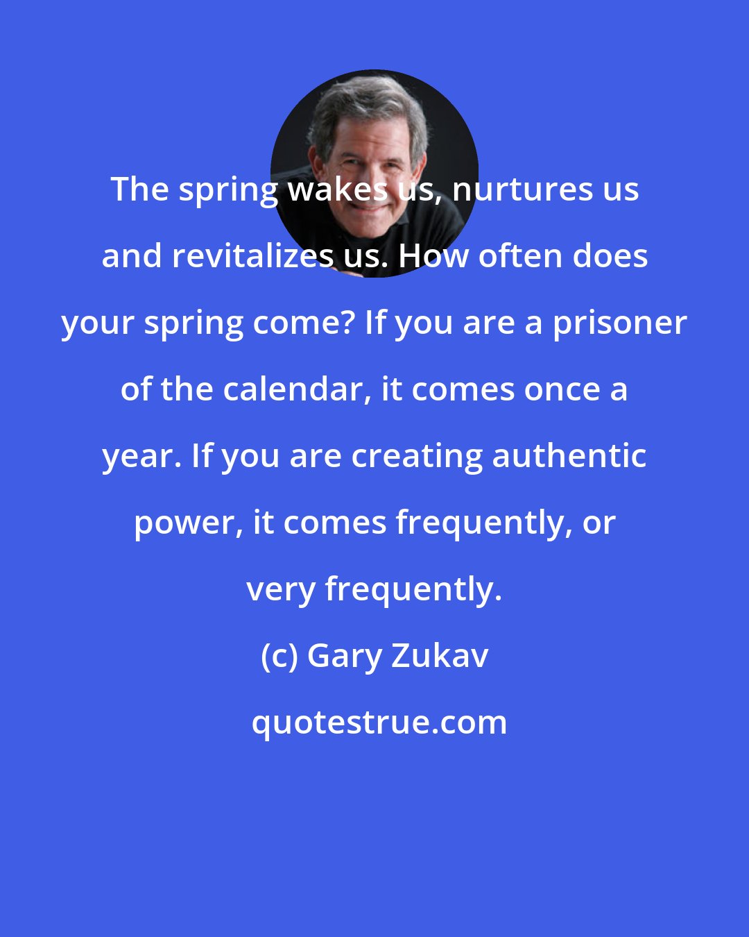 Gary Zukav: The spring wakes us, nurtures us and revitalizes us. How often does your spring come? If you are a prisoner of the calendar, it comes once a year. If you are creating authentic power, it comes frequently, or very frequently.