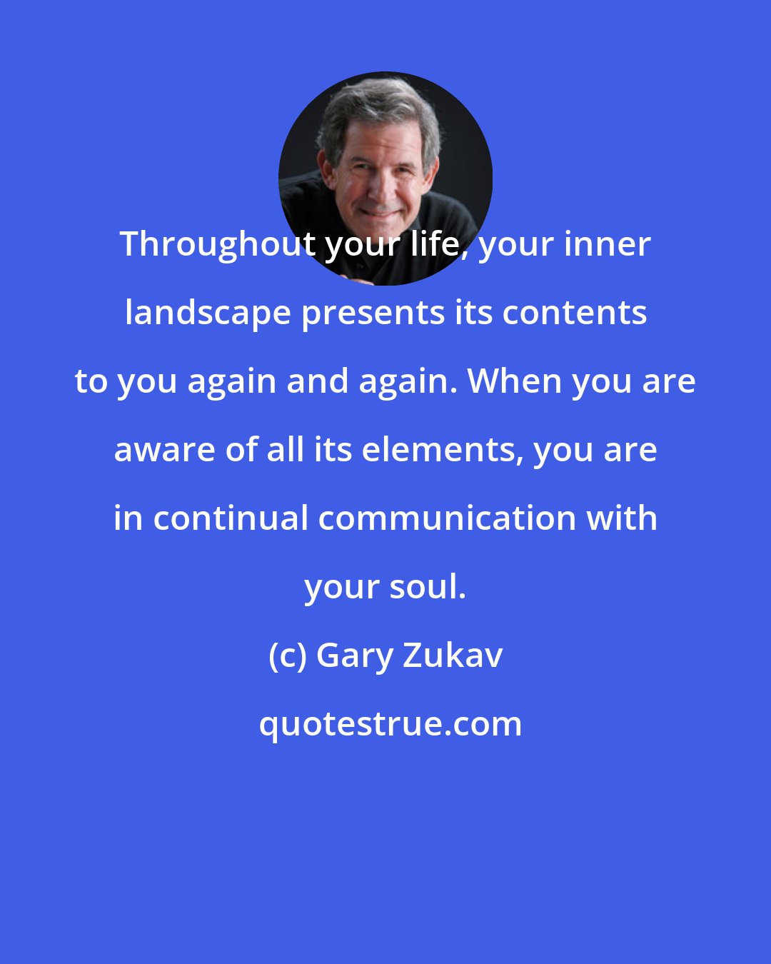 Gary Zukav: Throughout your life, your inner landscape presents its contents to you again and again. When you are aware of all its elements, you are in continual communication with your soul.