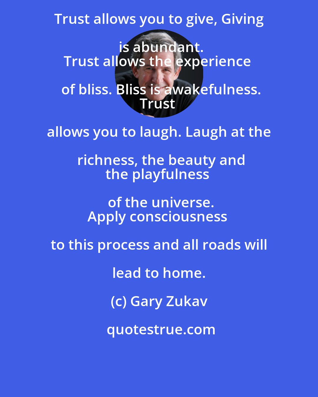 Gary Zukav: Trust allows you to give, Giving is abundant.
Trust allows the experience of bliss. Bliss is awakefulness.
Trust allows you to laugh. Laugh at the richness, the beauty and
the playfulness of the universe.
Apply consciousness to this process and all roads will lead to home.