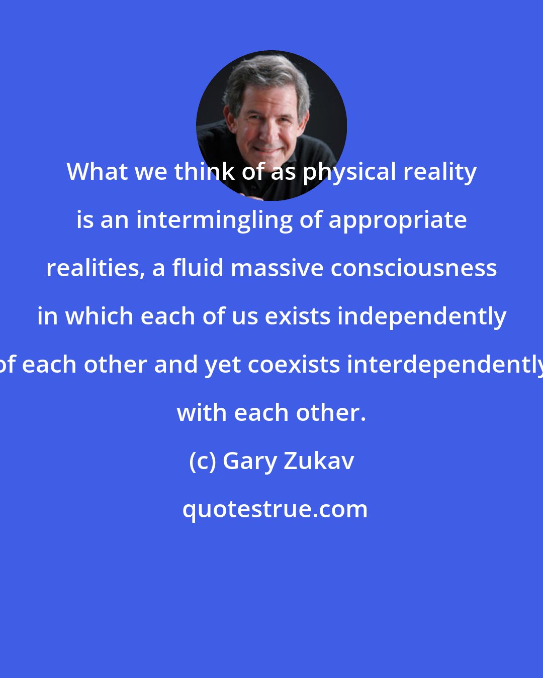 Gary Zukav: What we think of as physical reality is an intermingling of appropriate realities, a fluid massive consciousness in which each of us exists independently of each other and yet coexists interdependently with each other.