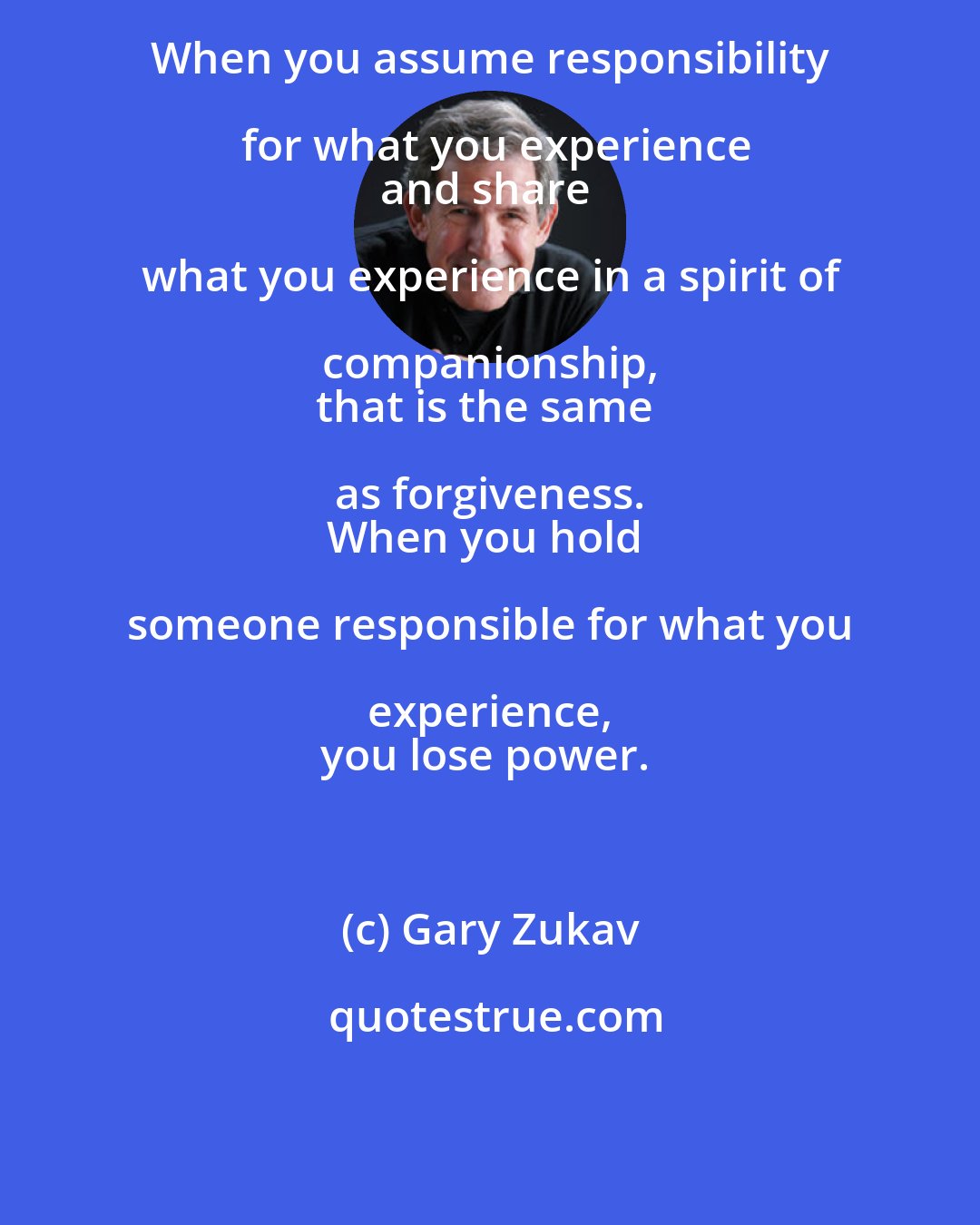 Gary Zukav: When you assume responsibility for what you experience
and share what you experience in a spirit of companionship, 
that is the same as forgiveness. 
When you hold someone responsible for what you experience, 
you lose power.