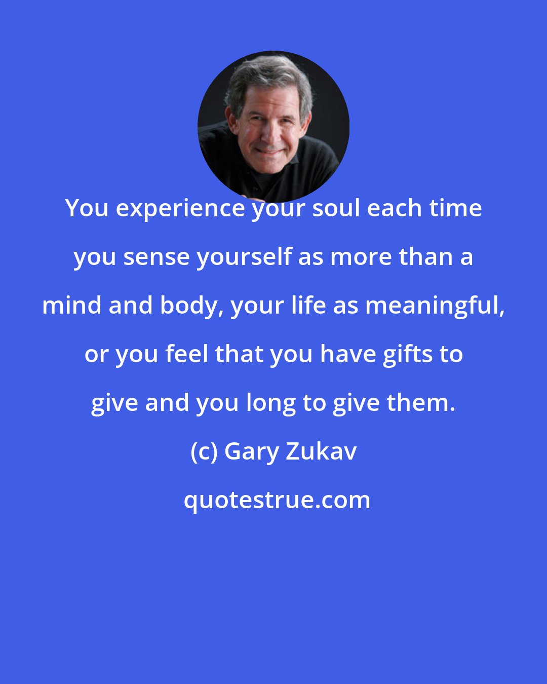 Gary Zukav: You experience your soul each time you sense yourself as more than a mind and body, your life as meaningful, or you feel that you have gifts to give and you long to give them.