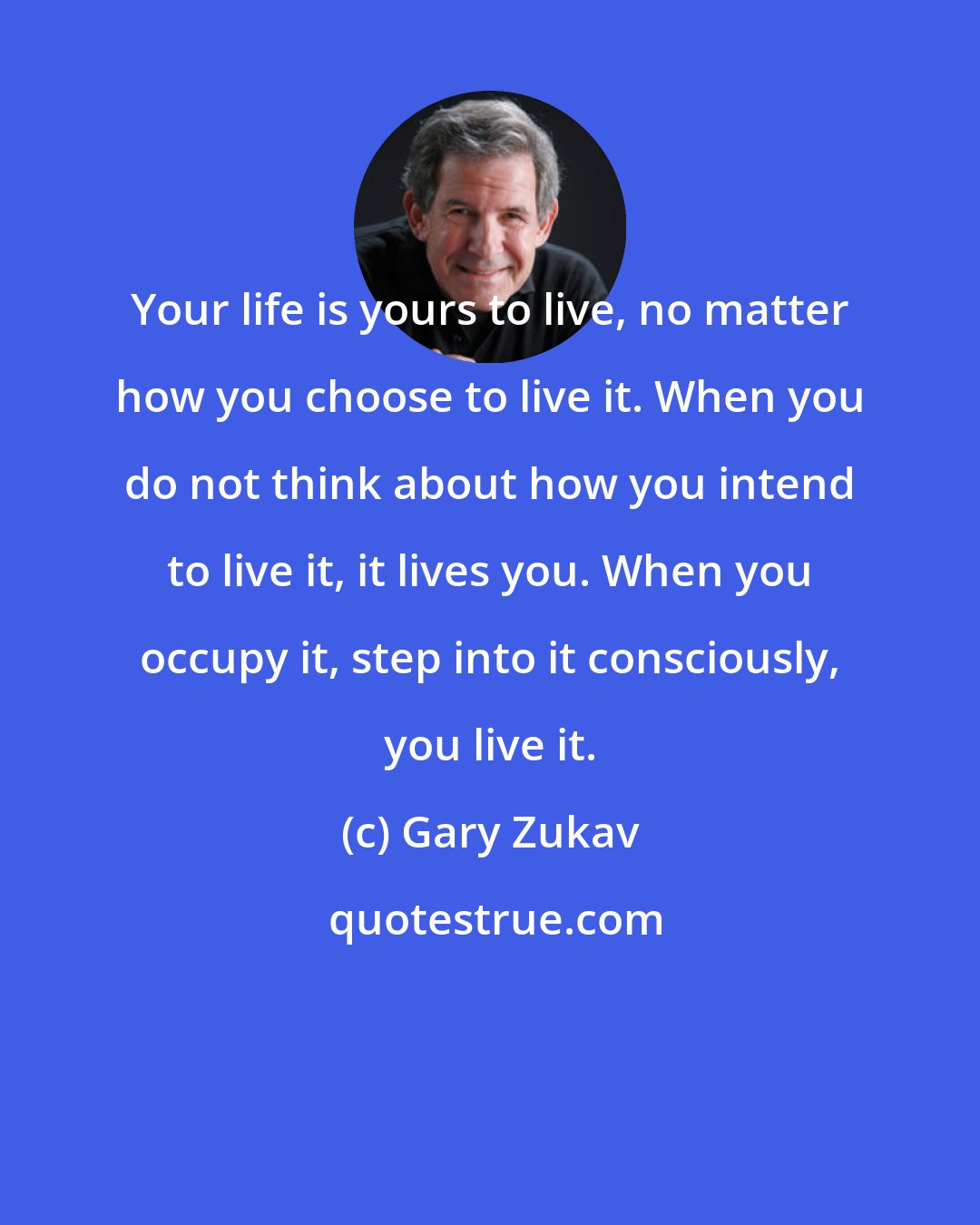 Gary Zukav: Your life is yours to live, no matter how you choose to live it. When you do not think about how you intend to live it, it lives you. When you occupy it, step into it consciously, you live it.