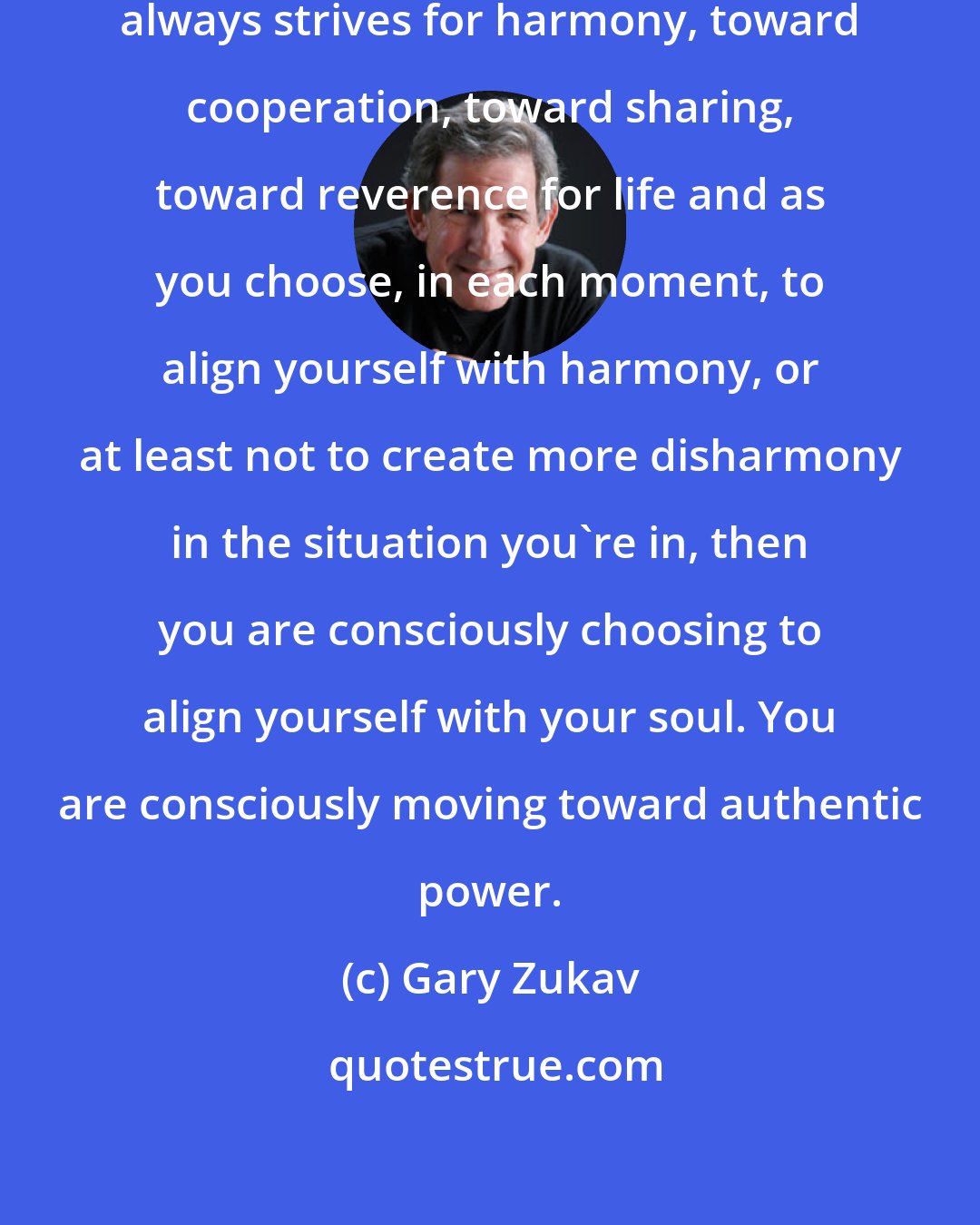 Gary Zukav: Your soul is that part of you that always strives for harmony, toward cooperation, toward sharing, toward reverence for life and as you choose, in each moment, to align yourself with harmony, or at least not to create more disharmony in the situation you're in, then you are consciously choosing to align yourself with your soul. You are consciously moving toward authentic power.