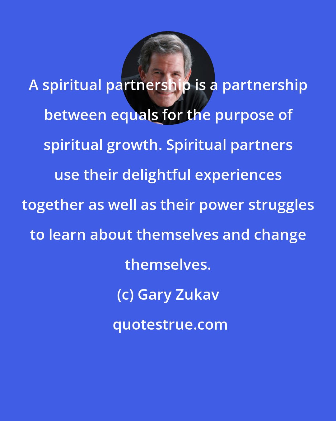 Gary Zukav: A spiritual partnership is a partnership between equals for the purpose of spiritual growth. Spiritual partners use their delightful experiences together as well as their power struggles to learn about themselves and change themselves.