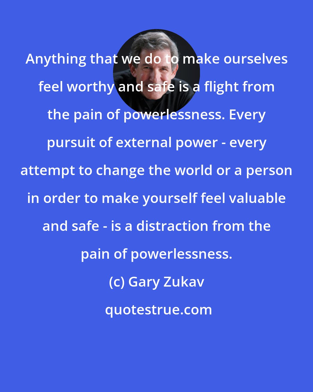 Gary Zukav: Anything that we do to make ourselves feel worthy and safe is a flight from the pain of powerlessness. Every pursuit of external power - every attempt to change the world or a person in order to make yourself feel valuable and safe - is a distraction from the pain of powerlessness.