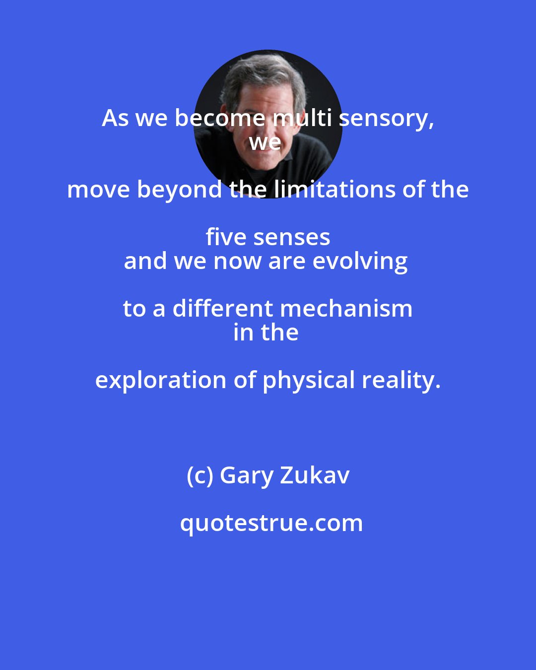 Gary Zukav: As we become multi sensory, 
we move beyond the limitations of the five senses 
and we now are evolving to a different mechanism 
in the exploration of physical reality.