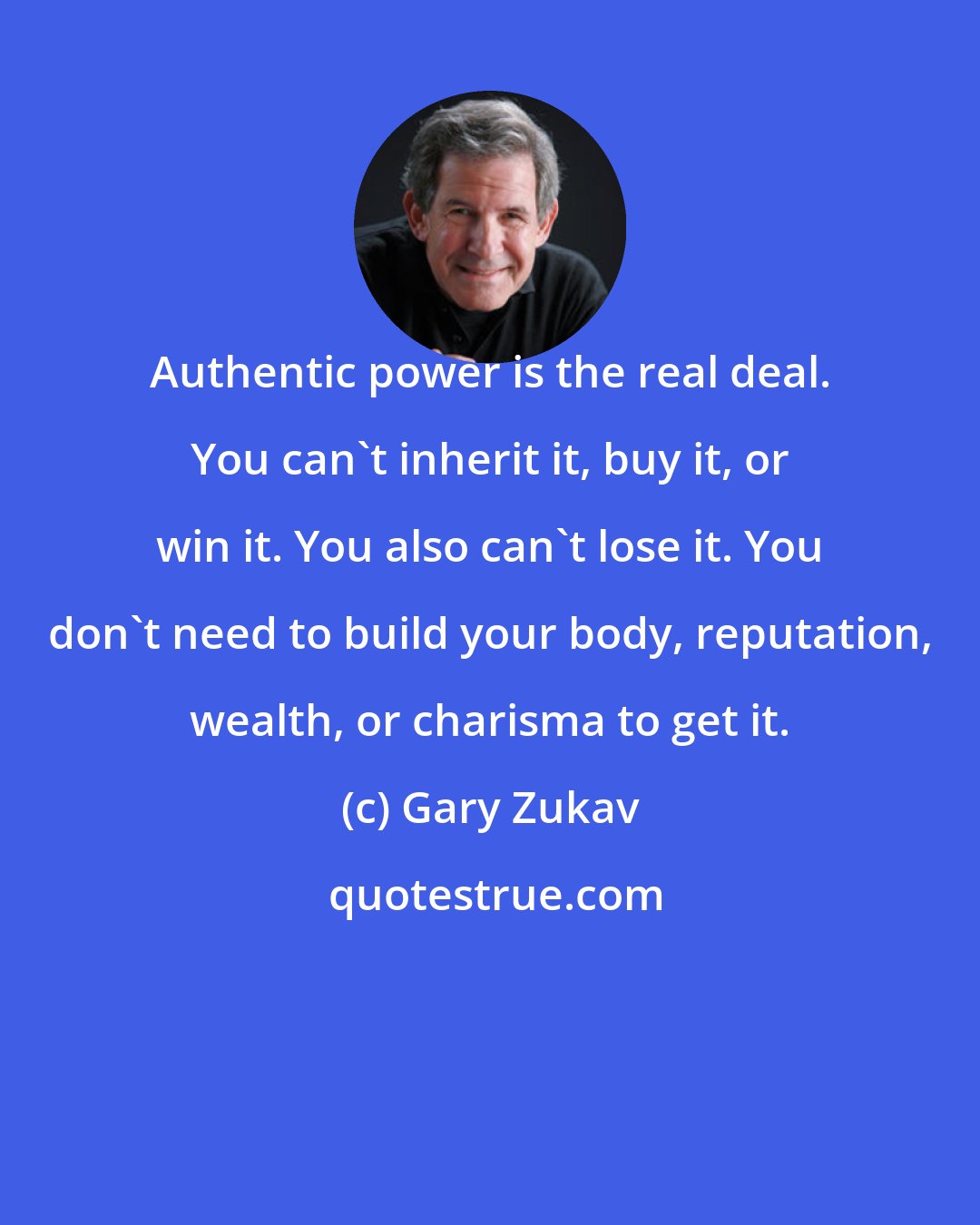 Gary Zukav: Authentic power is the real deal. You can't inherit it, buy it, or win it. You also can't lose it. You don't need to build your body, reputation, wealth, or charisma to get it.