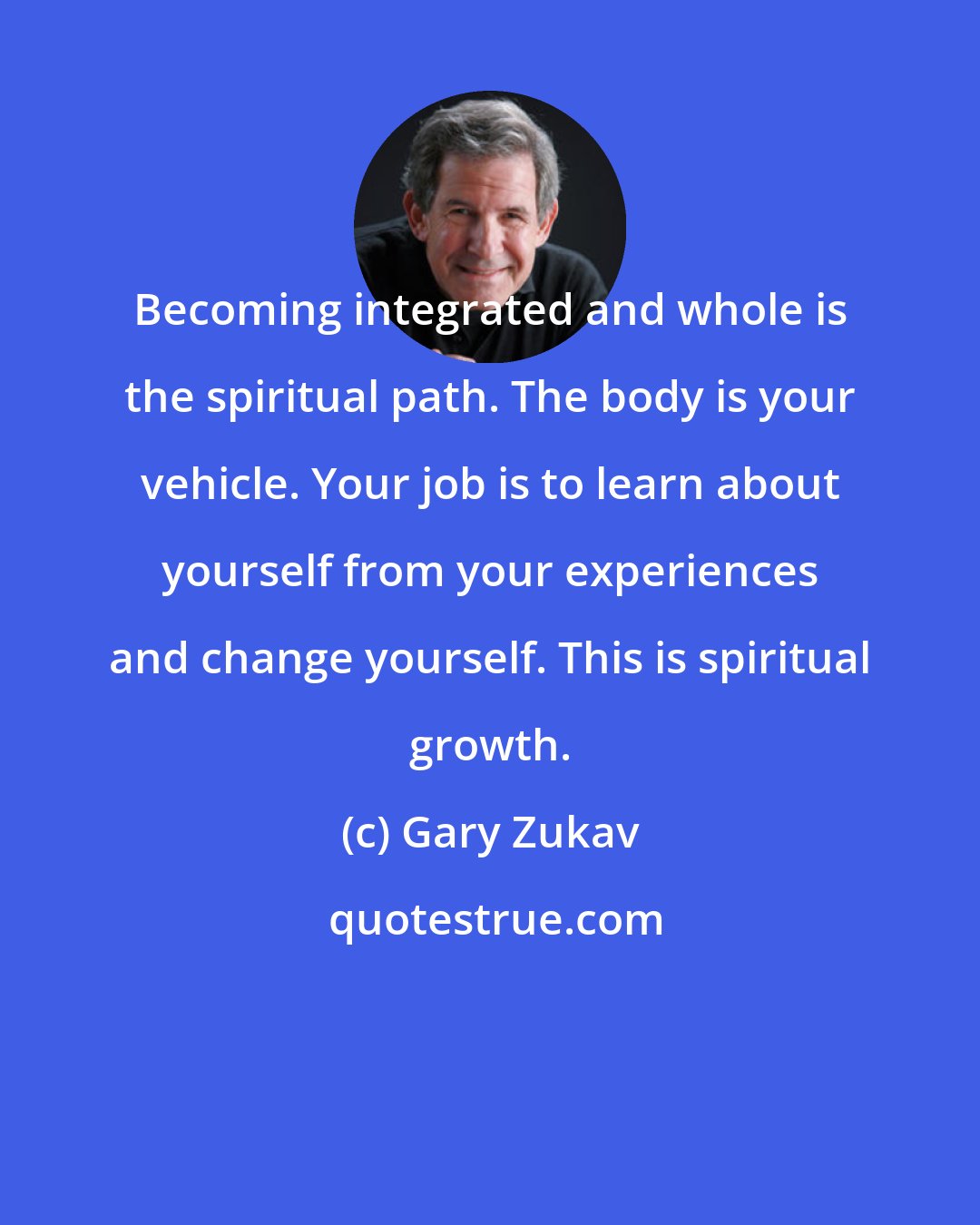 Gary Zukav: Becoming integrated and whole is the spiritual path. The body is your vehicle. Your job is to learn about yourself from your experiences and change yourself. This is spiritual growth.